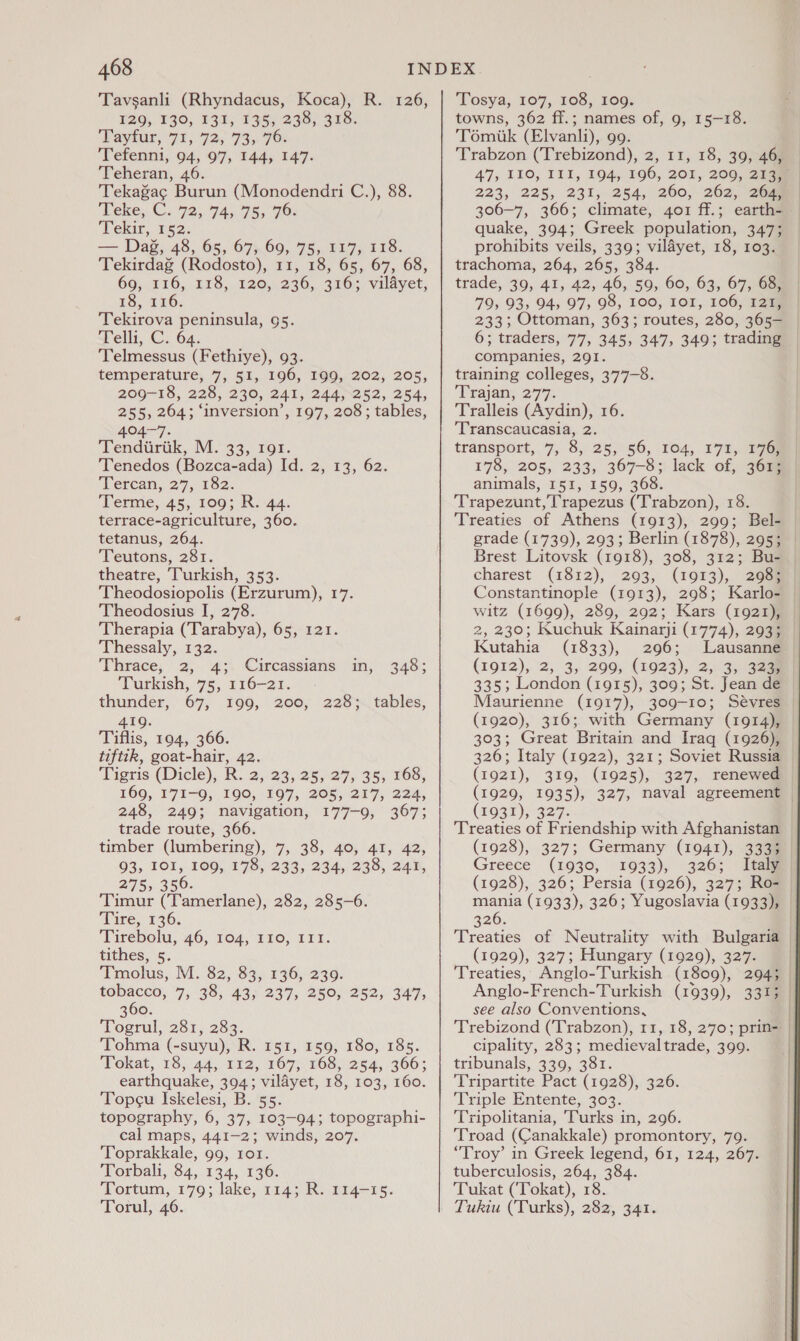 Tavsanli (Rhyndacus, Koca), R. 126, 129, 130, 131, 135, 238, 318. Payfur, 71, 72; 73,70: Tefenni, 94, 97, 144, 147. Teheran, 46. Tekagag Burun (Monodendri C.), 88. Teke,.C. 79, 74,75, 70: Tekir, 152. tee Dag, 48, 65, 67, 69, 15x. 273 118. Tekirdag (Rodosto), 11, 18, 65, 67, 68, 69, 116, 118, 120, 236, 316; vildyet, ES, 116; Tekirova peninsula, 95. Telli, C. 64. Telmessus (Fethiye), 93. temperature, 7, 51, 196, 199, 202, 205, 209-18, 228, 230, 241, 244,252, 254, 255, 264; ‘inversion’, 197, 208; tables, 404-7. Tendiirik, IM. 33, 191. Tenedos (Bozca-ada) Id. 2, 13, 62. Tercan, 27, 182. Terme, 45,1063 R: 4a. terrace-agriculture, 360. tetanus, 264. Teutons, 281. theatre, Turkish, 353. Theodosiopolis (Erzurum), 17. Theodosius I, 278. Therapia (Tarabya), 65, 121. Thessaly, 132. Thrace, 2,. 45. Circassians m; 348; Turkish, 75, 116-21. thunder, 67, 199, 200, 228; tables, 419. Tiflis, 194, 366. tiftik, goat-hair, 42. Tigris (Dicle),R.. 2;:23, 2527; 35; 165, 169, 171-9, 190, 197, 205, 217, 224, 248, 249; navigation, 177-9, 367; trade route, 366. timber (lumbering), 7, 38, 40, 41, 42, 93, 101, 109, 178, 233, 234, 238, 241, 275, 356. Timur (Tamerlane), 282, 285-6. Tire, 136. Tirebolu, 46, 104, 210, IE. tithes, 5. Tmolus, M. 82, 83, 136, 239. tobacco, 7, 38, 43, 237, 250, 252, 347, 360. Togrul, 281, 283. ‘Tohma (-suyu), R. 151, 159, 180, 185. Tokat, 18, 44, 112, 167, 168, 254, 366; earthquake, 394; vilayet, 18, 103, 160. Topcu Iskelesi, B. 55. topography, 6, 37, 103-94; topographi- cal maps, 441-2; winds, 207. Toprakkale, 99, 101. Torbali, 84,.134, 136. Tortum, 179; lake, 114; R. 114-15. Torul, 46. Tosya, 107, 108, 109. towns, 362 ff.; names of, 9, 15-18. Tomiik (Elvanli), 99. Trabzon (Trebizond), 2, 11, 18, 39, 46, 47, I10, III, 194, 196, 201, 200, 204mm 223, 225, 231,254, 260, 262, 2@— 306-7, 366; climate, 401 ff.; earth- quake, 394; Greek population, 347; prohibits veils, 339; vildyet, 18, 103. trachoma, 264, 265, 384. trade, 39, 41, 42, 46, 59, 60, 63, 67, 68, 79; 93, 94; 97, 98, 100, ror, 106, 121, 233; Ottoman, 363; routes, 280, 365- 6; traders, 77, 345, 347, 349; trading companies, 291. training colleges, 377-8. Trajan, 277. Tralleis (Aydin), 16. Transcaucasia, 2. transport, 7, 8, 25356, Toa, 171, 17m 178, 205, 233, 367—8;: lack of, 36am animals, 151, 159, 368. Trapezunt, Trapezus (Trabzon), 18. Treaties of Athens (1913), 299; Bel- grade (1739), 293; Berlin (1878), 295; | Brest Litovsk (1918), 308, 312; Bu- charest (1812), 293, (1913), 2058 Constantinople (1913), 298; Karlo- witz (1699), 289, 292; Kars (1921), 2, 230; Kuchuk Kainarji (1774), 293; Kutahia (1833), 296; Lausanne (1912), 2, 3, 299, (1923), 2, 3, 323m 335; London (1915), 309; St. Jean de Maurienne (1917), 309-10; Sévres (1920), 316; with Germany (1914), 303; Great Britain and Iraq (1926), 326; Italy (1922), 321; Soviet Russia (1921), 319, (1925), 327, renewed (1929, 1935), 327, naval agreement © (1931), 327. Treaties of Friendship with Afghanistan (1928), 327; Germany (1941), 3335 Greece (1930, 1033), 3265 Item (1928), 326; Persia (1926), 327; Ro- mania (1933), 326; Yugoslavia (1933), 326. Treaties of Neutrality with Bulgaria (1929), 327; Hungary (1929), 327. Treaties, Anglo-Turkish (1809), 294; Anglo-French-Turkish (1939), 3313 see also Conventions, . Trebizond (Trabzon), 11, 18, 270; prin- | cipality, 283; medievaltrade, 399. tribunals, 339, 381. Tripartite Pact (1928), 326. Triple Entente, 303. Tripolitania, Turks in, 296. Troad (Canakkale) promontory, 79. ‘Troy’ in Greek legend, 61, 124, 267. tuberculosis, 264, 384. Tukat (Tokat), 18. Tukiu (Turks), 282, 341. }