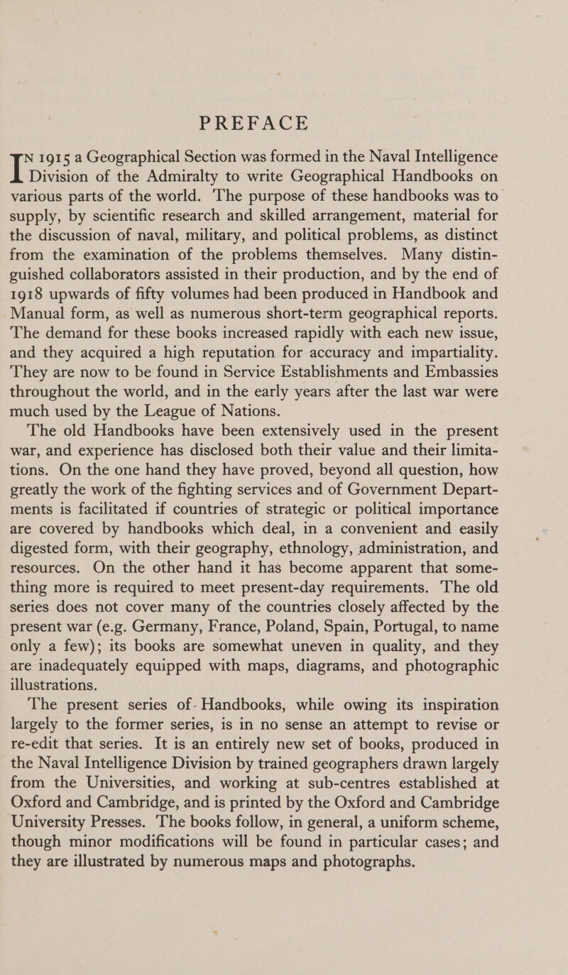 PREFACE N 1915 a Geographical Section was formed in the Naval Intelligence Division of the Admiralty to write Geographical Handbooks on various parts of the world. ‘The purpose of these handbooks was to supply, by scientific research and skilled arrangement, material for the discussion of naval, military, and political problems, as distinct from the examination of the problems themselves. Many distin- guished collaborators assisted in their production, and by the end of 1918 upwards of fifty volumes had been produced in Handbook and Manual form, as well as numerous short-term geographical reports. The demand for these books increased rapidly with each new issue, and they acquired a high reputation for accuracy and impartiality. They are now to be found in Service Establishments and Embassies throughout the world, and in the early years after the last war were much used by the League of Nations. The old Handbooks have been extensively used in the present war, and experience has disclosed both their value and their limita- tions. On the one hand they have proved, beyond all question, how greatly the work of the fighting services and of Government Depart- ments is facilitated if countries of strategic or political importance are covered by handbooks which deal, in a convenient and easily digested form, with their geography, ethnology, administration, and resources. On the other hand it has become apparent that some- thing more is required to meet present-day requirements. The old series does not cover many of the countries closely affected by the present war (e.g. Germany, France, Poland, Spain, Portugal, to name only a few); its books are somewhat uneven in quality, and they are inadequately equipped with maps, diagrams, and photographic illustrations. The present series of- Handbooks, while owing its inspiration largely to the former series, is in no sense an attempt to revise or re-edit that series. It is an entirely new set of books, produced in the Naval Intelligence Division by trained geographers drawn largely from the Universities, and working at sub-centres established at Oxford and Cambridge, and is printed by the Oxford and Cambridge University Presses. The books follow, in general, a uniform scheme, though minor modifications will be found in particular cases; and they are illustrated by numerous maps and photographs.