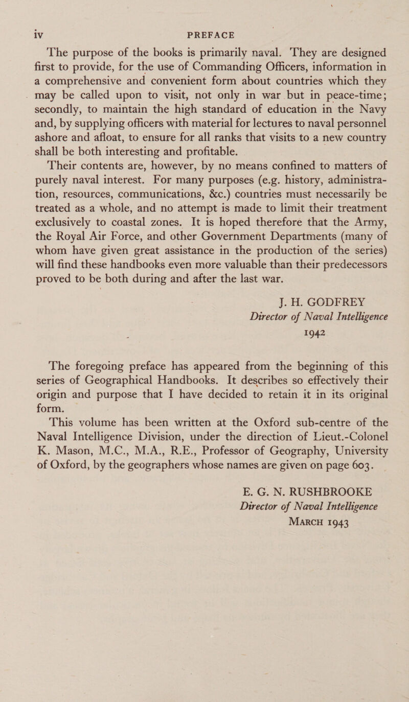 The purpose of the books is primarily naval. They are designed first to provide, for the use of Commanding Officers, information in a comprehensive and convenient form about countries which they . may be called upon to visit, not only in war but in peace-time; secondly, to maintain the high standard of education in the Navy and, by supplying officers with material for lectures to naval personnel ashore and afloat, to ensure for all ranks that visits to a new country shall be both interesting and profitable. Their contents are, however, by no means confined to matters of purely naval interest. For many purposes (e.g. history, administra- tion, resources, communications, &amp;c.) countries must necessarily be treated as a whole, and no attempt is made to limit their treatment exclusively to coastal zones. It is hoped therefore that the Army, the Royal Air Force, and other Government Departments (many of whom have given great assistance in the production of the series) will find these handbooks even more valuable than their predecessors proved to be both during and after the last war. J. H. GODFREY Director of Naval Intelligence 1942 The foregoing preface has appeared from the beginning of this series of Geographical Handbooks. It describes so effectively their origin and purpose that I have decided to retain it in its original form. — This volume has been written at the Oxford sub-centre of the Naval Intelligence Division, under the direction of Lieut.-Colonel K. Mason, M.C., M.A., R.E., Professor of Geography, University of Oxford, by the geographers whose names are given on page 603. E. G. N. RUSHBROOKE Director of Naval Intelligence MARCH 1943