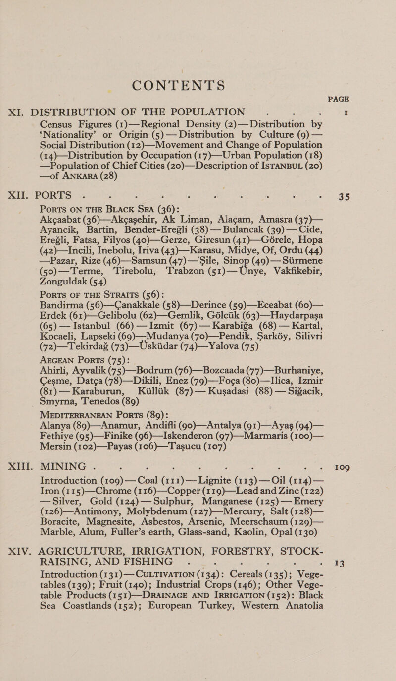 CONTENTS Census Figures (1)—Regional Density (2)— Distribution by ‘Nationality’ or Origin (5)— Distribution by Culture (9) — Social Distribution (12)—Movement and Change of Population (14)—Distribution by Occupation (17)—Urban Population (18) —Population of Chief Cities (20)—Description of ISTANBUL (20) —of ANKARA (28) XIII. PoRTS ON THE BLACK SEA 36): Akcaabat (36)—Akegasehir, Ak Liman, Alagam, Amasra (3’7)— Ayancik, Bartin, Bender-Eregli (38)— Bulancak (39) — Cide, Eregli, Fatsa, Filyos (40)—Gerze, Giresun (41)—Gérele, Hopa (42)—Incili, Inebolu, Iriva (43)—-Karasu, Midye, Of, Ordu (44) —Pazar, Rize (46)—Samsun (47)—Sile, Sinop (49) ——Siirmene (s0)—Terme, Tirebolu, Trabzon (51)—Unye, Vakfikebir, Zonguldak (54) PoRTS OF THE STRAITS (56): Bandirma (56)—Canakkale (58)—Derince (59)—-Eceabat (60)— Erdek (61)—Gelibolu (62)—Gemlik, Gélciik (63)—-Haydarpasa (65) — Istanbul (66) —Izmit (67) — Karabiga (68) — Kartal, Kocaeli, Lapseki (69)—-Mudanya (70)—Pendik, Sarkéy, Silivri (72)—Tekirdaé (73)—Uskiidar (74)—Yalova (75) AEGEAN Ports (75): Ahirli, Ayvalik (75)—Bodrum (76)—Bozcaada (77)—Burhaniye, Cesme, Datca (78)—Dikili, Enez (79)—Fog¢a (80)—llica, Izmir (81)—Karaburun, Kiulliik (87)— Kusadasi (88) — Sigacik, Smyrna, Tenedos (89) MEDITERRANEAN Ports (89): Alanya (89)—Anamur, Andifli (g0)—Antalya (91)—Ayasg (94)— Fethiye (95)—Finike (96)—Iskenderon (97)—-Marmaris (100)— Mersin (102)—Payas (106)—Tasucu (107) MINING . Introduction (109) — Coal (11 7) — Lone (11 ) —_ Oil (1 Fe Iron (115)—Chrome (116)—Copper (119)—Lead and Zinc (122) — Silver, Gold (124)— Sulphur, Manganese (125) — Emery (126)—Antimony, Molybdenum (127)—Mercury, Salt (128)— Boracite, Magnesite, Asbestos, Arsenic, Meerschaum (129)— Marble, Alum, Fuller’s earth, Glass-sand, Kaolin, Opal (130) AGRICULTURE, IRRIGATION, FORESTRY, STOCK- Introduction (13 1)— CULTIVATION (1 ay: Cercle ( 135); Mcgee tables (139); Fruit (140); Industrial Crops (146); Other Vege- table Products (1 51)—DRAINAGE AND IRRIGATION (152): Black Sea Coastlands (152); European Turkey, Western Anatolia PAGE 35 109