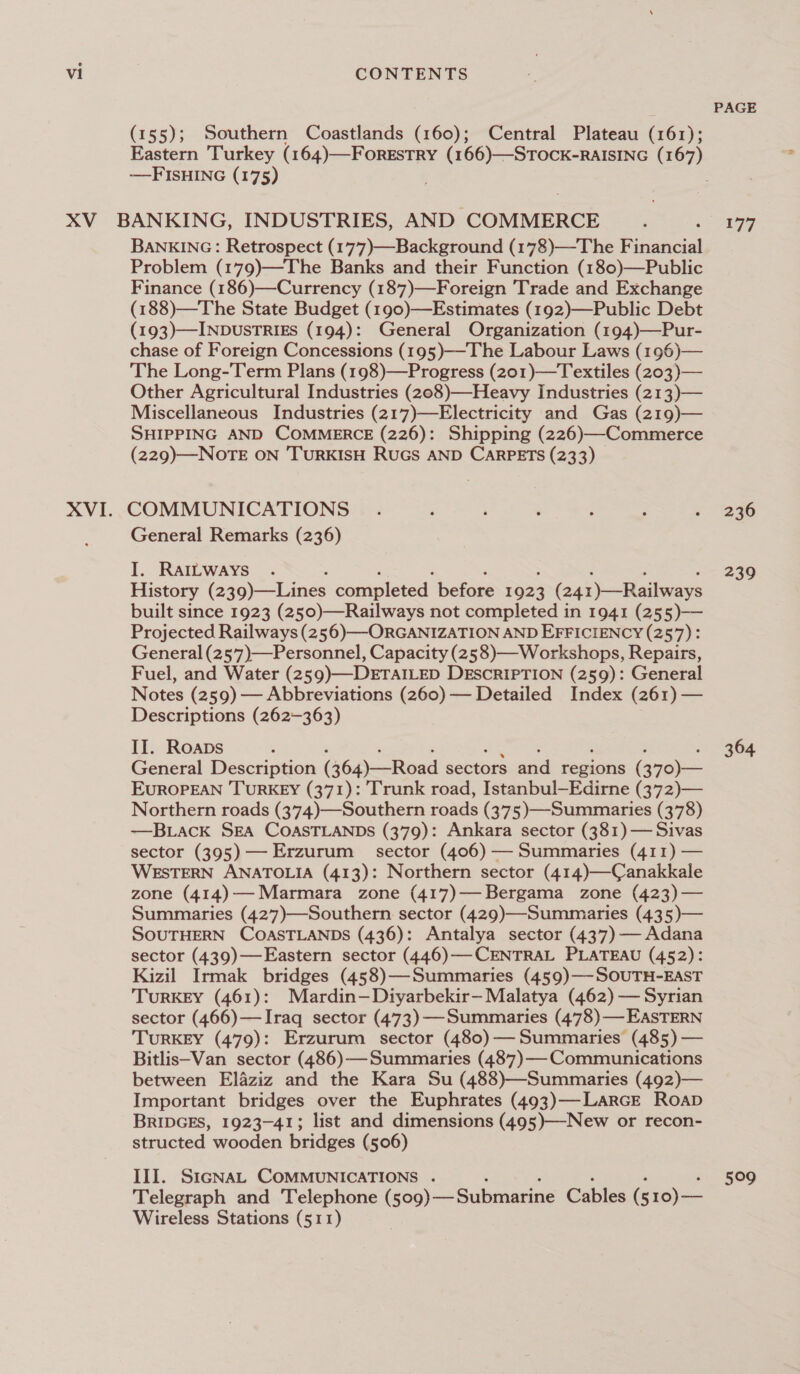 (155); Southern Coastlands (160); Central Plateau (161); Eastern Turkey (164)—ForESTRY (166)—STOCK-RAISING (167) -——FISHING (175) BANKING: Retrospect (177)—Background (178)—The Financial Problem (179)—The Banks and their Function (180)—Public Finance (186)—Currency (187)—Foreign Trade and Exchange (188)—The State Budget (190)—Estimates (192)—Public Debt (193)—INDUSTRIES (194): General Organization (194)—Pur- chase of Foreign Concessions (195)—-The Labour Laws (196)— The Long-Term Plans (198)—Progress (201)—Textiles (203)— Other Agricultural Industries (208)—-Heavy Industries (213)— Miscellaneous Industries (217)—Electricity and Gas (219)— SHIPPING AND COMMERCE (226): Shipping (226)—Commerce (229)—NOoTE ON TURKISH RUGS AND CARPETS (233) COMMUNICATIONS General Remarks (236) I. RAILWAYS History (2 40) Lnies completed belore 192 3 (241)—Railways built since 1923 (250)—Railways not completed in 1941 (255)— Projected Railways (256)—-ORGANIZATION AND EFFICIENCY (257): General (257)—Personnel, Capacity (258)—Workshops, Repairs, Fuel, and Water (259)—DETAILED DESCRIPTION (259): General Notes (259) — Abbreviations (260) — Detailed Index (261) — Descriptions (262-363) II. Roaps General Description (364)—Road sectors ond bagions (370)— EUROPEAN TURKEY (371): Trunk road, Istanbul—Edirne (372)— Northern roads (374)—Southern roads (375)—Summaries (378) —BLack SEA COASTLANDS (379): Ankara sector (381) — Sivas sector (395)— Erzurum sector (406) — Summaries (411) — WESTERN ANATOLIA (413): Northern sector (414)—Canakkale zone (414)— Marmara zone (417)—Bergama zone (423)— Summaries (427)—Southern sector (429)—Summaries (435)— SOUTHERN COASTLANDS (436): Antalya sector (437) — Adana sector (439)—Eastern sector (446)—CENTRAL PLATEAU (452): Kizil Irmak bridges (458)—Summaries (459)—-SOUTH-EAST TURKEY (461): Mardin—Diyarbekir—Malatya (462) — Syrian sector (466)—Iraq sector (473)—Summaries (478)— EASTERN TURKEY (479): Erzurum sector (480) — Summaries (485) — Bitlis—Van sector (486)—Summaries (487)— Communications between Elaziz and the Kara Su (488)—Summaries (492)— Important bridges over the Euphrates (493)—-LaRGE Roap BRIDGES, 1923-41; list and dimensions (495)—-New or recon- structed wooden bridges (506) III. SicGNaAL COMMUNICATIONS . Telegraph and Telephone (s09) Submarine Cables (s 10)— Wireless Stations (511) PAGE 177 236 239 364 599