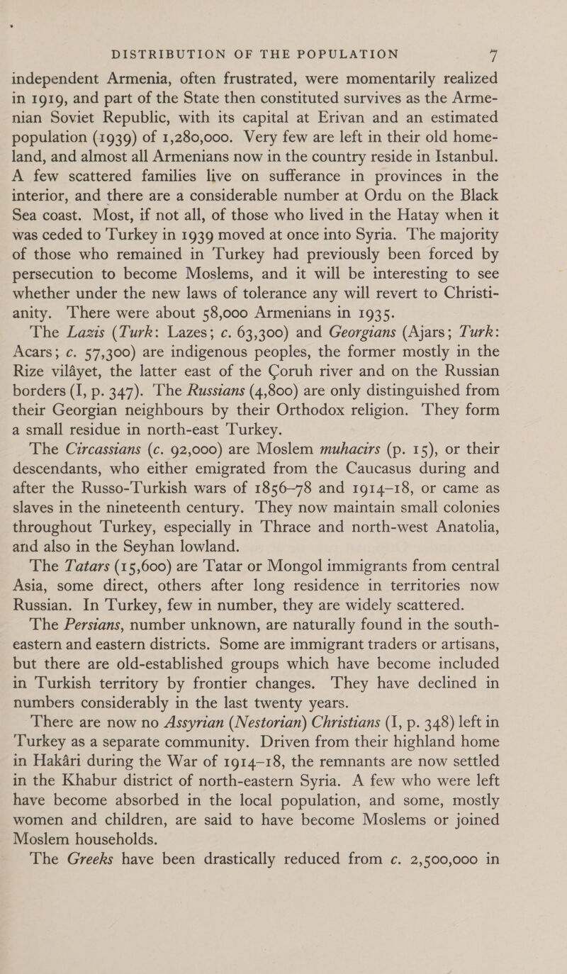 independent Armenia, often frustrated, were momentarily realized in 1919, and part of the State then constituted survives as the Arme- nian Soviet Republic, with its capital at Erivan and an estimated population (1939) of 1,280,000. Very few are left in their old home- land, and almost all Armenians now in the country reside in Istanbul. A few scattered families live on sufferance in provinces in the interior, and there are a considerable number at Ordu on the Black Sea coast. Most, if not all, of those who lived in the Hatay when it was ceded to ‘Turkey in 1939 moved at once into Syria. ‘The majority of those who remained in Turkey had previously been forced by persecution to become Moslems, and it will be interesting to see whether under the new laws of tolerance any will revert to Christi- anity. There were about 58,000 Armenians in 1935. The Lazis (Turk: Lazes; c. 63,300) and Georgians (Ajars; Turk: Acars; ¢. 57,300) are indigenous peoples, the former mostly in the Rize vildyet, the latter east of the Coruh river and on the Russian borders (I, p. 347). The Russzans (4,800) are only distinguished from their Georgian neighbours by their Orthodox religion. ‘They form a small residue in north-east ‘Turkey. The Circassians (c. 92,000) are Moslem muhacirs (p. 15), or their descendants, who either emigrated from the Caucasus during and after the Russo-Turkish wars of 1856~78 and 1914-18, or came as slaves in the nineteenth century. They now maintain small colonies throughout Turkey, especially in Thrace and north-west Anatolia, and also in the Seyhan lowland. The Tatars (15,600) are Tatar or Mongol immigrants from central Asia, some direct, others after long residence in territories now Russian. In Turkey, few in number, they are widely scattered. The Perstans, number unknown, are naturally found in the south- eastern and eastern districts. Some are immigrant traders or artisans, but there are old-established groups which have become included in Turkish territory by frontier changes. ‘They have declined in numbers considerably in the last twenty years. There are now no Assyrian (Nestorian) Christians (1, p. 348) left in Turkey as a separate community. Driven from their highland home in Hakari during the War of 1914-18, the remnants are now settled in the Khabur district of north-eastern Syria. A few who were left have become absorbed in the local population, and some, mostly women and children, are said to have become Moslems or joined Moslem households. The Greeks have been drastically reduced from c. 2,500,000 in