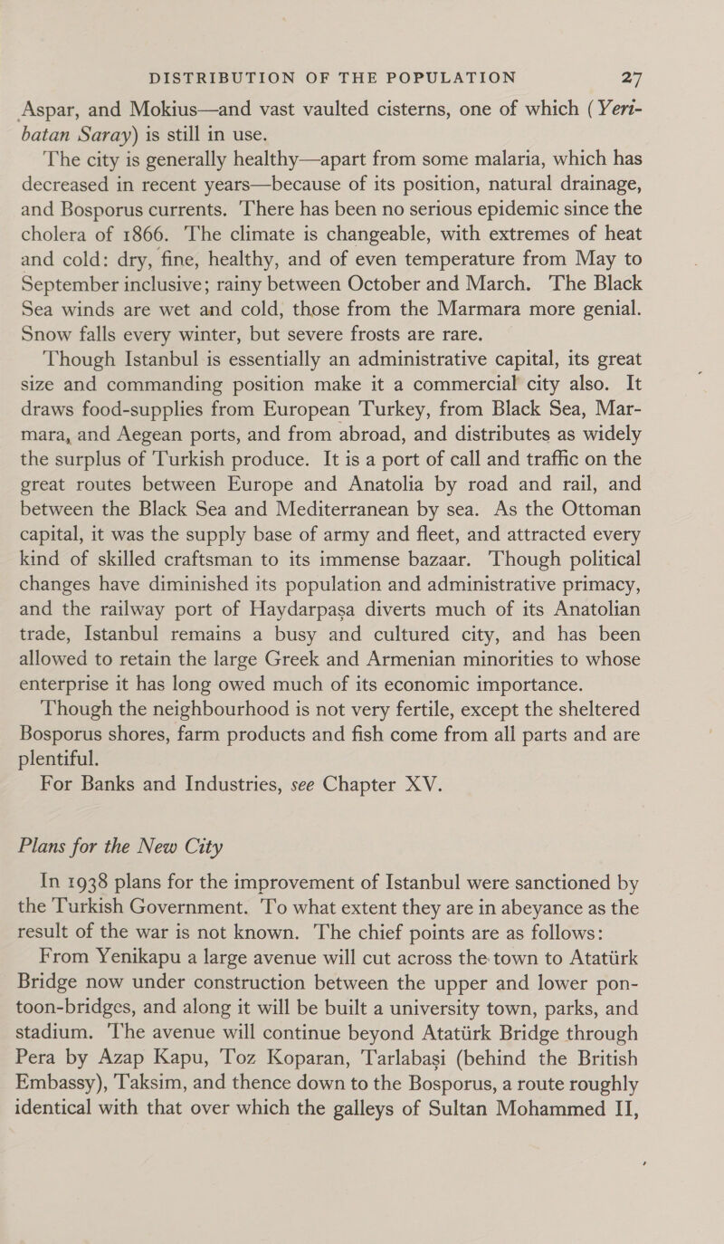 Aspar, and Mokius—and vast vaulted cisterns, one of which (Yer- batan Saray) is still in use. The city is generally healthy—apart from some malaria, which has decreased in recent years—because of its position, natural drainage, and Bosporus currents. There has been no serious epidemic since the cholera of 1866. The climate is changeable, with extremes of heat and cold: dry, fine, healthy, and of even temperature from May to September inclusive; rainy between October and March. ‘The Black Sea winds are wet and cold, those from the Marmara more genial. Snow falls every winter, but severe frosts are rare. Though Istanbul is essentially an administrative capital, its great size and commanding position make it a commercial city also. It draws food-supplies from European 'Turkey, from Black Sea, Mar- mara, and Aegean ports, and from abroad, and distributes as widely the surplus of Turkish produce. It is a port of call and traffic on the great routes between Europe and Anatolia by road and rail, and between the Black Sea and Mediterranean by sea. As the Ottoman capital, it was the supply base of army and fleet, and attracted every kind of skilled craftsman to its immense bazaar. Though political changes have diminished its population and administrative primacy, and the railway port of Haydarpasa diverts much of its Anatolian trade, Istanbul remains a busy and cultured city, and has been allowed to retain the large Greek and Armenian minorities to whose enterprise it has long owed much of its economic importance. Though the neighbourhood is not very fertile, except the sheltered Bosporus shores, farm products and fish come from all parts and are plentiful. For Banks and Industries, see Chapter XV. Plans for the New City In 1938 plans for the improvement of Istanbul were sanctioned by the ‘Turkish Government. 'To what extent they are in abeyance as the result of the war is not known. The chief points are as follows: From Yenikapu a large avenue will cut across the town to Atatiirk Bridge now under construction between the upper and lower pon- toon-bridges, and along it will be built a university town, parks, and stadium. ‘The avenue will continue beyond Atatiirk Bridge through Pera by Azap Kapu, Toz Koparan, Tarlabasi (behind the British Embassy), ‘Taksim, and thence down to the Bosporus, a route roughly identical with that over which the galleys of Sultan Mohammed II,