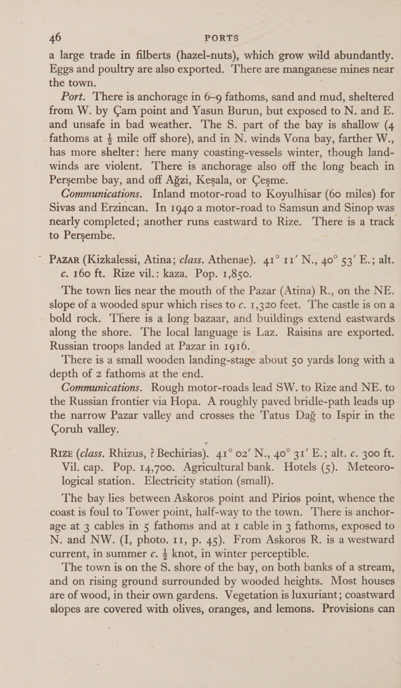 a large trade in filberts (hazel-nuts), which grow wild abundantly. Eggs and poultry are also exported. There are manganese mines near the town. Port. There is anchorage in 6-9 fathoms, sand and mud, sheltered from W. by Cam point and Yasun Burun, but exposed to N. and E. and unsafe in bad weather. The S. part of the bay is shallow (4 fathoms at 4 mile off shore), and in N. winds Vona bay, farther W., has more shelter: here many coasting-vessels winter, though land- winds are violent. There is anchorage also off the ne beach in Persembe bay, and off Agzi, Kesala, or Cesme. Communications. Inland motor-road to Koyulhisar (60 miles) for Sivas and Erzincan. In 1940 a motor-road to Samsun and Sinop was nearly completed; another runs eastward to Rize. There is a track to Persembe. | ’ Pazar (Kizkalessi, Atina; class. Athenae). 41° 11’ N., 40° 53’ E.; alt. c. 160 ft. Rize vil.: kaza. Pop. 1,850. The town lies near the mouth of the Pazar (Atina) R., on the NE. slope of a wooded spur which rises to c. 1,320 feet. The castle is on a bold rock. ‘There is a long bazaar, and buildings extend eastwards along the shore. The local language is Laz. Raisins are exported. Russian troops landed at Pazar in 1916. There is a small wooden landing-stage about 50 yards long with a depth of 2 fathoms at the end. 7 Communications. Rough motor-roads lead SW. to Rize and NE. to the Russian frontier via Hopa. A roughly paved bridle-path leads up the narrow Pazar valley and crosses the Tatus Dag to Ispir in the Coruh valley. RIZE (class. Rhizus, ? Bechirias). 41° 02’ N., 40° 31’ E.; alt. c. 300 ft. Vil. cap. Pop. 14,700. Agricultural bank. Hotels (5). Meteoro- logical station. Electricity station (small). The bay lies between Askoros point and Pirios point, whence the coast is foul to Tower point, half-way to the town. There is anchor- age at 3 cables in 5 fathoms and at 1 cable in 3 fathoms, exposed to N. and NW. (I, photo. 11, p. 45). From Askoros R. is a westward current, in summer c. $ knot, in winter perceptible. The town is on the S. shore of the bay, on both banks of a stream, and on rising ground surrounded by wooded heights. Most houses are of wood, in their own gardens. Vegetation is luxuriant; coastward slopes are covered with olives, oranges, and lemons. Provisions can