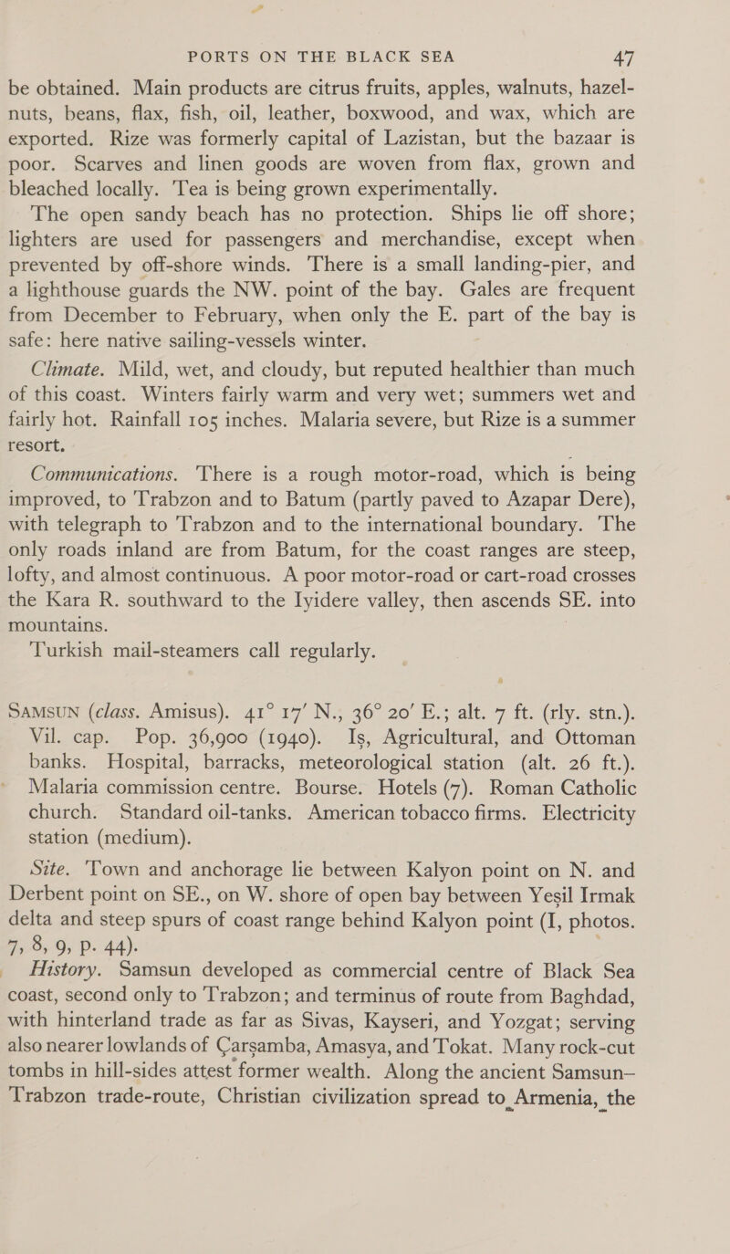 be obtained. Main products are citrus fruits, apples, walnuts, hazel- nuts, beans, flax, fish, oil, leather, boxwood, and wax, which are exported. Rize was formerly capital of Lazistan, but the bazaar is poor. Scarves and linen goods are woven from flax, grown and bleached locally. Tea is being grown experimentally. The open sandy beach has no protection. Ships lie off shore; lighters are used for passengers and merchandise, except when prevented by off-shore winds. There is a small landing-pier, and a lighthouse guards the NW. point of the bay. Gales are frequent from December to February, when only the E. part of the bay is safe: here native sailing-vessels winter. Climate. Mild, wet, and cloudy, but reputed healthier than much of this coast. Winters fairly warm and very wet; summers wet and fairly hot. Rainfall 105 inches. Malaria severe, but Rize is a summer resort. Communications. ‘There is a rough motor-road, which 1s being improved, to ‘Trabzon and to Batum (partly paved to Azapar Dere), with telegraph to ‘Trabzon and to the international boundary. The only roads inland are from Batum, for the coast ranges are steep, lofty, and almost continuous. A poor motor-road or cart-road crosses the Kara R. southward to the Iyidere valley, then ascends SE. into mountains. Turkish mail-steamers call regularly. SAMSUN (class. Amisus). 41° 17’ N.; 36° 20’ E.; alt. 7 ft. (rly. stn.). Vil. cap. Pop. 36,900 (1940). Is, Agricultural, and Ottoman banks. Hospital, barracks, meteorological station (alt. 26 ft.). Malaria commission centre. Bourse. Hotels (7). Roman Catholic church. Standard oil-tanks. American tobacco firms. Electricity station (medium). Site. ‘Town and anchorage lie between Kalyon point on N. and Derbent point on SE., on W. shore of open bay between Yesil Irmak delta and steep spurs of coast range behind Kalyon point (I, photos. 7, 8, 9, P- 44). History. Samsun developed as commercial centre of Black Sea coast, second only to Trabzon; and terminus of route from Baghdad, with hinterland trade as far as Sivas, Kayseri, and Yozgat; serving also nearer lowlands of Carsamba, Amasya, and'Tokat. Many rock-cut tombs in hill-sides attest former wealth. Along the ancient Samsun— Trabzon trade-route, Christian civilization spread to Armenia, the