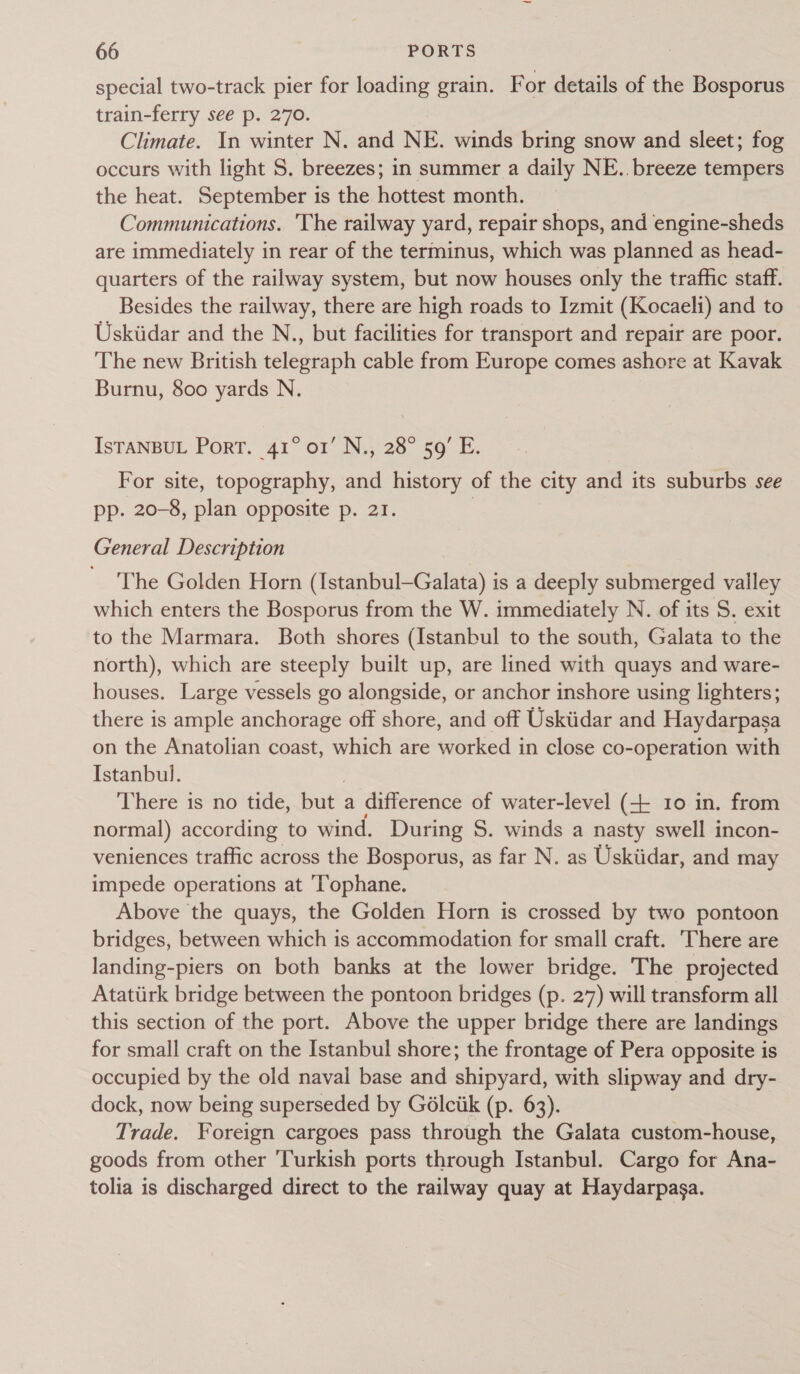 special two-track pier for loading grain. F or details of the Bosporus train-ferry see p. 270. Climate. In winter N. and NE. winds bring snow and sleet; fog occurs with light S. breezes; in summer a daily NE. breeze tempers the heat. September is the hottest month. ~ Communications. The railway yard, repair shops, and engine-sheds are immediately in rear of the terminus, which was planned as head- quarters of the railway system, but now houses only the traffic staff. Besides the railway, there are high roads to Izmit (Kocaeli) and to Uskiidar and the N., but facilities for transport and repair are poor. The new British telegraph cable from Europe comes ashore at Kavak Burnu, 800 yards N. IsTANBUL Port. 41° o1’ N., 28° 59’ E. For site, topography, and history of the city and its suburbs see pp. 20-8, plan opposite p. 21. | General Description The Golden Horn (Istanbul—Galata) is a deeply submerged valley which enters the Bosporus from the W. immediately N. of its 5. exit to the Marmara. Both shores (Istanbul to the south, Galata to the north), which are steeply built up, are lined with quays and ware- houses. Large vessels go alongside, or anchor inshore using lighters; there is ample anchorage off shore, and off Uskiidar and Haydarpasa on the Anatolian coast, which are worked in close co-operation with Istanbul. | There is no tide, but a difference of water-level (+ 10 in. from normal) according to wind. During S. winds a nasty swell incon- veniences traffic across the Bosporus, as far N. as Uskiidar, and may impede operations at ‘Tophane. Above the quays, the Golden Horn is crossed by two pontoon bridges, between which is accommodation for small craft. There are landing-piers on both banks at the lower bridge. The projected Atattirk bridge between the pontoon bridges (p. 27) will transform all this section of the port. Above the upper bridge there are landings for small craft on the Istanbul shore; the frontage of Pera opposite is occupied by the old naval base and shipyard, with slipway and dry- dock, now being superseded by Gédlciik (p. 63). Trade. Foreign cargoes pass through the Galata custom-house, goods from other ‘Turkish ports through Istanbul. Cargo for Ana- tolia is discharged direct to the railway quay at Haydarpasa.