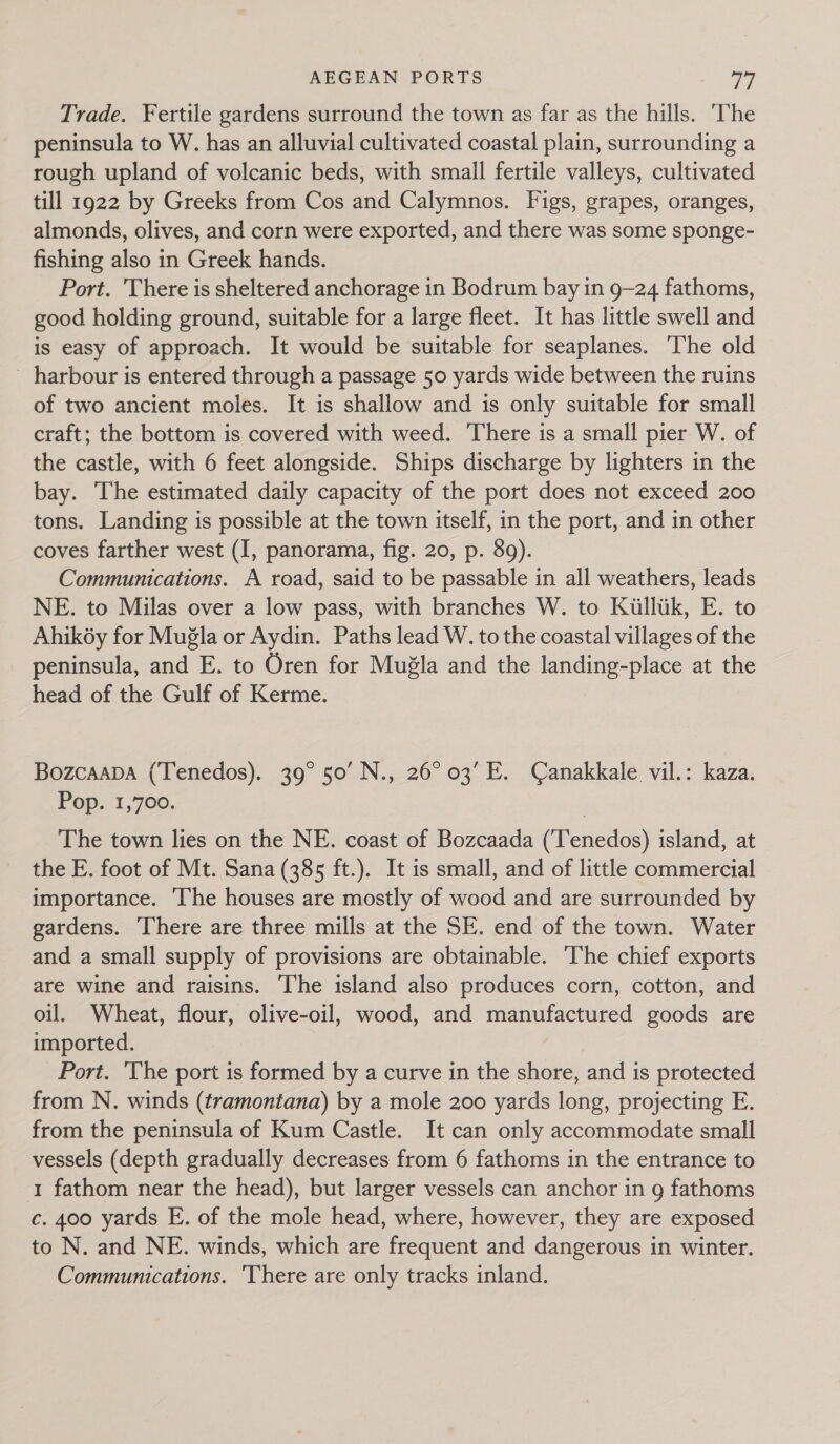 Trade. Fertile gardens surround the town as far as the hills. ‘The peninsula to W. has an alluvial cultivated coastal plain, surrounding a rough upland of volcanic beds, with small fertile valleys, cultivated till 1922 by Greeks from Cos and Calymnos. Figs, grapes, oranges, almonds, olives, and corn were exported, and there was some sponge- fishing also in Greek hands. Port. There is sheltered anchorage in Bodrum bay in 9—24 fathoms, good holding ground, suitable for a large fleet. It has little swell and is easy of approach. It would be suitable for seaplanes. The old ~ harbour is entered through a passage 50 yards wide between the ruins of two ancient moles. It is shallow and is only suitable for small craft; the bottom is covered with weed. There is a small pier W. of the castle, with 6 feet alongside. Ships discharge by lighters in the bay. The estimated daily capacity of the port does not exceed 200 tons. Landing is possible at the town itself, in the port, and in other coves farther west (I, panorama, fig. 20, p. 89). Communications. A road, said to be passable in all weathers, leads NE. to Milas over a low pass, with branches W. to Killtik, E. to Ahikéy for Mugla or Aydin. Paths lead W. to the coastal villages of the peninsula, and E. to Oren for Muéla and the landing-place at the head of the Gulf of Kerme. Bozcaapa (Tenedos). 39° 50’ N., 26°03’ E. Canakkale vil.: kaza. Pop. 1,700. The town lies on the NE. coast of Bozcaada (‘Tenedos) island, at the E. foot of Mt. Sana (385 ft.). It is small, and of little commercial importance. The houses are mostly of wood and are surrounded by gardens. ‘There are three mills at the SE. end of the town. Water and a small supply of provisions are obtainable. ‘The chief exports are wine and raisins. ‘The island also produces corn, cotton, and oil. Wheat, flour, olive-oil, wood, and manufactured goods are imported. Port. 'The port is formed by a curve in the shore, and is protected from N. winds (tramontana) by a mole 200 yards long, projecting E. from the peninsula of Kum Castle. It can only accommodate small vessels (depth gradually decreases from 6 fathoms in the entrance to 1 fathom near the head), but larger vessels can anchor in g fathoms c. 400 yards E. of the mole head, where, however, they are exposed to N. and NE. winds, which are frequent and dangerous in winter. Communications. ‘There are only tracks inland.