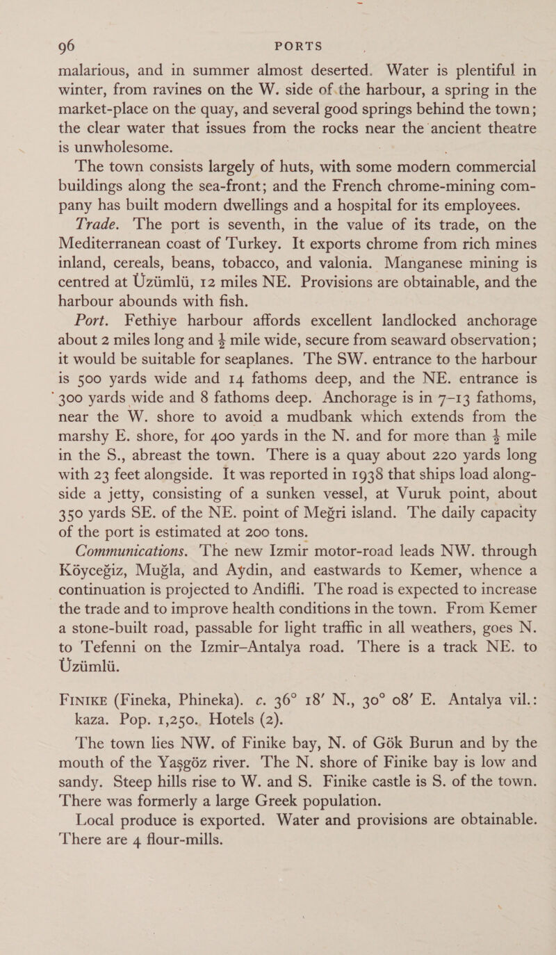 malarious, and in summer almost deserted. Water is plentiful in winter, from ravines on the W. side of.the harbour, a spring in the market-place on the quay, and several good springs behind the town; the clear water that issues from the rocks near the ancient theatre is unwholesome. The town consists largely of huts, with some modern commercial buildings along the sea-front; and the French chrome-mining com- pany has built modern dwellings and a hospital for its employees. Trade. The port is seventh, in the value of its trade, on the Mediterranean coast of ‘Turkey. It exports chrome from rich mines inland, cereals, beans, tobacco, and valonia. Manganese mining is centred at Uziimlti, 12 miles NE. Provisions are obtainable, and the harbour abounds with fish. Port. Fethiye harbour affords excellent landlocked anchorage about 2 miles long and 4 mile wide, secure from seaward observation ; it would be suitable for seaplanes. ‘The SW. entrance to the harbour is 500 yards wide and 14 fathoms deep, and the NE. entrance is ‘300 yards wide and 8 fathoms deep. Anchorage is in 7-13 fathoms, near the W. shore to avoid a mudbank which extends from the marshy E. shore, for 400 yards in the N. and for more than 4 mile in the S., abreast the town. There is a quay about 220 yards long with 23 feet alongside. It was reported in 1938 that ships load along- side a jetty, consisting of a sunken vessel, at Vuruk point, about 350 yards SE. of the NE. point of Meri island. The daily capacity of the port is estimated at 200 tons. Communications. The new Izmir motor-road leads NW. through Ko6ycegiz, Mugla, and Aydin, and eastwards to Kemer, whence a continuation is projected to Andifli. The road is expected to increase the trade and to improve health conditions in the town. From Kemer a stone-built road, passable for light traffic in all weathers, goes N. to Tefenni on the Izmir—Antalya road. There is a track NE. to Uziimli. FINnIKE (Fineka, Phineka). c. 36° 18’ N., 30° 08’ E. Antalya vil.: kaza. Pop. 1,250., Hotels (2). The town lies NW. of Finike bay, N. of Gék Burun and by the mouth of the Yasgiz river. The N. shore of Finike bay is low and sandy. Steep hills rise to W. and S. Finike castle is S. of the town. ‘There was formerly a large Greek population. Local produce is exported. Water and provisions are obtainable. There are 4 flour-mills.