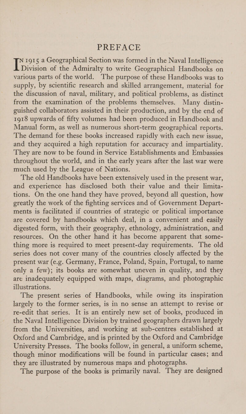 PREFACE IE 1915 a Geographical Section was formed in the Naval Intelligence Division of the Admiralty to write Geographical Handbooks on various parts of the world. ‘The purpose of these Handbooks was to supply, by scientific research and skilled arrangement, material for the discussion of naval, military, and political problems, as distinct from the examination of the problems themselves. Many distin- guished collaborators assisted in their production, and by the end of 1918 upwards of fifty volumes had been produced in Handbook and Manual form, as well as numerous short-term geographical reports. The demand for these books increased rapidly with each new issue, and they acquired a high reputation for accuracy and impartiality. ‘They are now to be found in Service Establishments and Embassies throughout the world, and in the early years after the last war were much used by the League of Nations. The old Handbooks have been extensively used in the present war, and experience has disclosed both their value and their limita- tions. On the one hand they have proved, beyond all question, how greatly the work of the fighting services and of Government Depart- ments is facilitated if countries of strategic or political importance are covered by handbooks which deal, in a convenient and easily digested form, with their geography, ethnology, administration, and resources. On the other hand it has become apparent that some- thing more is required to meet present-day requirements. The old series does not cover many of the countries closely affected by the present war (e.g. Germany, France, Poland, Spain, Portugal, to name only a few); its books are somewhat uneven in quality, and they are inadequately equipped with maps, diagrams, and photographic illustrations. The present series of Handbooks, while owing its inspiration largely to the former series, is in no sense an attempt to revise or re-edit that series. It is an entirely new set of books, produced in the Naval Intelligence Division by trained geographers drawn largely from the Universities, and working at sub-centres established at Oxford and Cambridge, and is printed by the Oxford and Cambridge University Presses. The books follow, in general, a uniform scheme, though minor modifications will be found in particular cases; and they are illustrated by numerous maps and photographs. The purpose of the books is primarily naval. They are designed