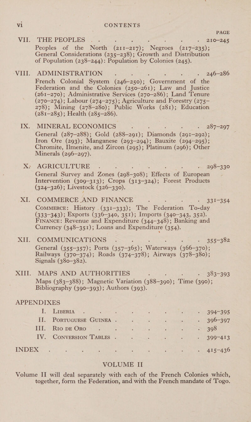 PAGE Wi, DHE PEOPLES &lt;.. : : » 210-245 Peoples of the North” (21 Lae ee Cine. General Considerations (235-238); Growth and Distribution of Population (238-244): Population by Colonies (245). VIII. ADMINISTRATION ; : x 5246-266 French Colonial System (246-250); Goveaaent of the Federation and the Colonies (250-261); Law and Justice (261-270); Administrative Services (2770-286); Land ‘Tenure (270-274): Labour (274-275); Agriculture and Forestry (275- 278); Mining (278-280); Public Works (281); Education (281-285); Health (285-286). IX. MINERAL ECONOMICS : | : : 287-297 General (287-288); Gold (288-291); Bae (291-292); Iron Ore (293); Manganese (293-294); Bauxite (294~—295); Chromite, Ilmenite, and Zircon (295); Platinum (296); Other Minerals (296-297). x: AGRICULTURE; &gt; : - 298-330 General Survey and Zones aenade “ Bffects of European Intervention (309-313); Crops (313-324); Forest Products (324-326); Livestock (326-330). | XI. COMMERCE AND FINANCE : ° ~33T=354 ComMERCE: History (331-333); The eee ‘To-day (333-343); Exports (336-340, 351); Imports (340-343, 352). FINANCE: Revenue and Expenditure (344-348); Banking and Currency (348-351); ee and Expenditure (354). «0 COMMUNICATIONS. ; : «ee BRS=3 Re General (355-357); Ports (357-365); Sere iee (366-370); Railways (370-374); Roads (374-378); Airways (378-380); Signals (380-382). XIII. MAPS AND AUTHORITIES : - 383-393 Maps (383-388); Magnetic Variation iseeoe): Time (390); Bibliography (390-393); Authors (393). APPENDIXES I. LLIBerin &gt;? : ‘ : : ; : - 394-395 II. PORTUGUESE GUINEA . : : : : . 396-397 III. Rio DE Oro ; ; é i ; : ™~ 398 IV. CONVERSION TABLES . ; . ; : - 399-413 INDEX... ; : . ; : : : ; - 415-436 VOLUME II together, form the Federation, and with the French mandate of 'Togo.