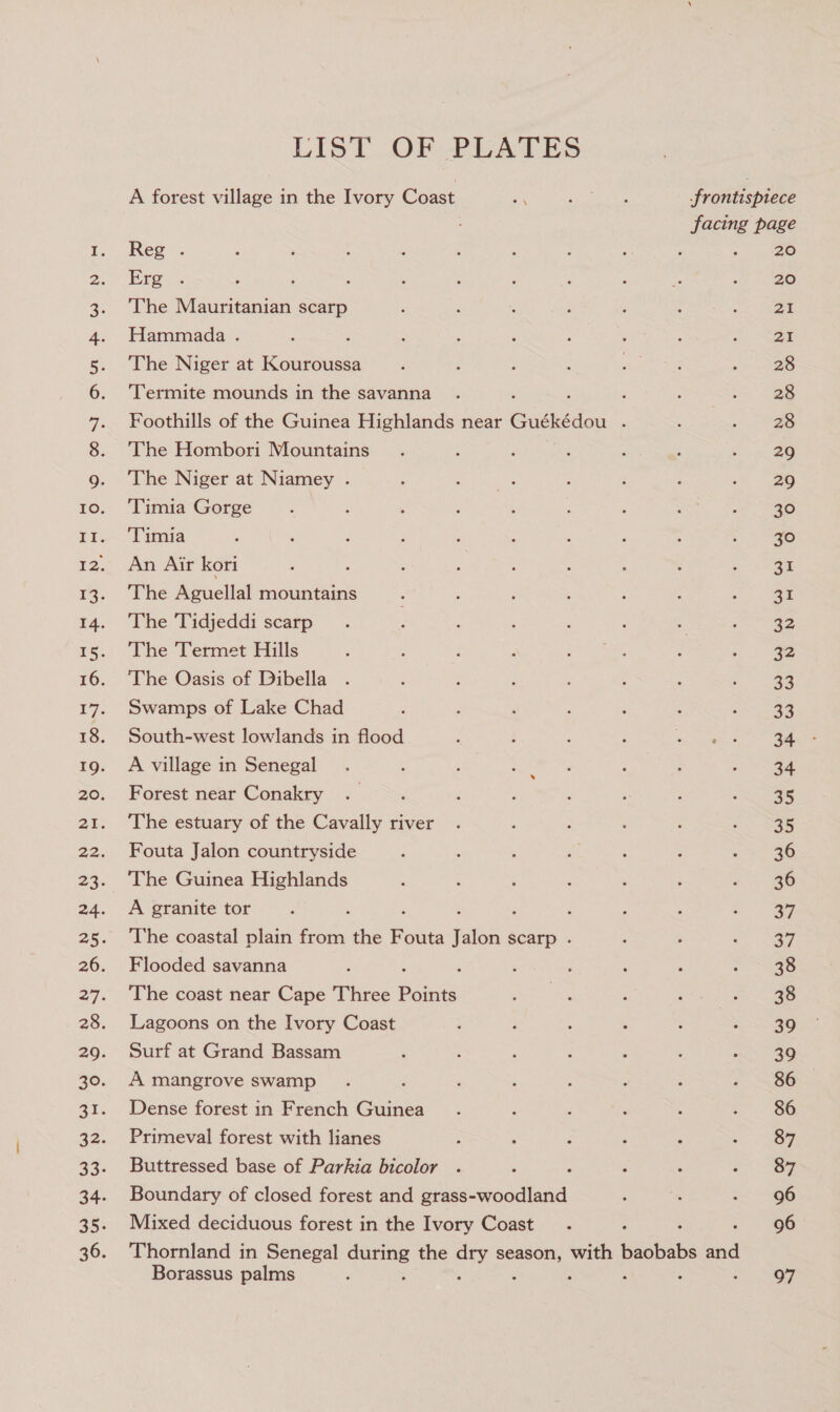 Lo La | me Oo . SS eS Et ea List. OF PLATES A forest village in the Ivory Coast 23 een er frontispiece facing page Reg . ; cee Wee 20 The Mauritanian scarp 21 Hammada . : 21 The Niger at Kouroussa 28 ‘Termite mounds in the savanna ; 28 Foothills of the Guinea Highlands near Guékédou ‘ 28 The Hombori Mountains 29 The Niger at Niamey . 29 Timia Gorge 30 ‘Timia 30 An Air kori ‘ ey! The Aguellal mountains 31 The Tidjeddi scarp 32 The Termet Hills 32 The Oasis of Dibella 22 Swamps of Lake Chad 33 South-west lowlands in flood A village in Senegal ; 34 Forest near Conakry 35 The estuary of the Cavally river 35 Fouta Jalon countryside 36 The Guinea Highlands 36 A granite tor . : g 37 The coastal plain from the Fouta Jalon scarp - 37 Flooded savanna : 38 The coast near Cape Three pane 38 Lagoons on the Ivory Coast 39 Surf at Grand Bassam 39 A mangrove swamp : 86 Dense forest in French Guinea 86 Primeval forest with lianes 87 Buttressed base of Parkia bicolor . 87 Boundary of closed forest and grass-woodland 96 Mixed deciduous forest in the Ivory Coast : 96 Thornland in Senegal Shakes the oan season, with ne oA Borassus palms . 97