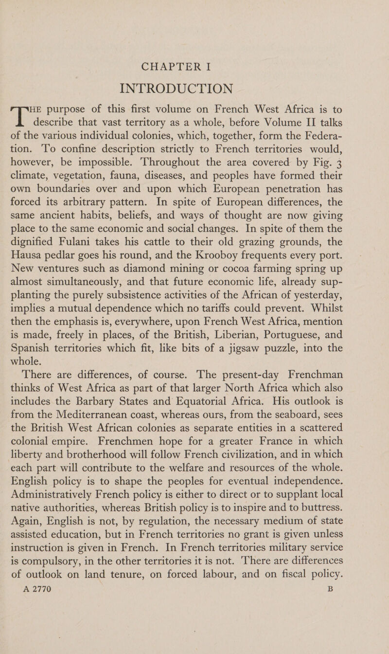 INTRODUCTION HE purpose of this first volume on French West Africa is to describe that vast territory as a whole, before Volume II talks of the various individual colonies, which, together, form the Federa- tion. ‘To confine description strictly to French territories would, however, be impossible. Throughout the area covered by Fig. 3 climate, vegetation, fauna, diseases, and peoples have formed their own boundaries over and upon which European penetration has forced its arbitrary pattern. In spite of European differences, the same ancient habits, beliefs, and ways of thought are now giving place to the same economic and social changes. In spite of them the dignified Fulani takes his cattle to their old grazing grounds, the Hausa pedlar goes his round, and the Krooboy frequents every port. New ventures such as diamond mining or cocoa farming spring up almost simultaneously, and that future economic life, already sup- planting the purely subsistence activities of the African of yesterday, implies a mutual dependence which no tariffs could prevent. Whilst then the emphasis is, everywhere, upon French West Africa, mention is made, freely in places, of the British, Liberian, Portuguese, and Spanish territories which fit, like bits of a jigsaw puzzle, into the whole. There are differences, of course. The present-day Frenchman thinks of West Africa as part of that larger North Africa which also includes the Barbary States and Equatorial Africa. His outlook is from the Mediterranean coast, whereas ours, from the seaboard, sees the British West African colonies as separate entities in a scattered colonial empire. Frenchmen hope for a greater France in which liberty and brotherhood will follow French civilization, and in which each part will contribute to the welfare and resources of the whole. English policy is to shape the peoples for eventual independence. Administratively French policy is either to direct or to supplant local native authorities, whereas British policy is to inspire and to buttress. Again, English is not, by regulation, the necessary medium of state assisted education, but in French territories no grant is given unless instruction is given in French. In French territories military service is compulsory, in the other territories it is not. ‘There are differences of outlook on land tenure, on forced labour, and on fiscal policy. A 2770 S