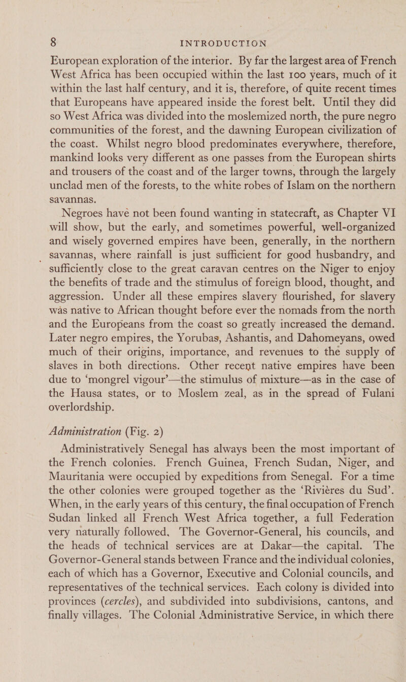 European exploration of the interior. By far the largest area of French West Africa has been occupied within the last 100 years, much of it within the last half century, and it is, therefore, of quite recent times that Europeans have appeared inside the forest belt. Until they did so West Africa was divided into the moslemized north, the pure negro communities of the forest, and the dawning European civilization of the coast. Whilst negro blood predominates everywhere, therefore, mankind looks very different as one passes from the European shirts and trousers of the coast and of the larger towns, through the largely unclad men of the forests, to the white robes of Islam on the northern savannas. Negroes have not been found wanting in statecraft, as Chapter VI will show, but the early, and sometimes powerful, well-organized and wisely governed empires have been, generally, in the northern _ savannas, where rainfall is just sufficient for good husbandry, and sufficiently close to the great caravan centres on the Niger to enjoy the benefits of trade and the stimulus of foreign blood, thought, and aggression. Under all these empires slavery flourished, for slavery was native to African thought before ever the nomads from the north and the Europeans from the coast so greatly increased the demand. Later negro empires, the Yorubas, Ashantis, and Dahomeyans, owed much of their origins, importance, and revenues to the supply of slaves in both directions. Other recent native empires have been due to ‘mongrel vigour’—the stimulus of mixture—as in the case of the Hausa states, or to Moslem zeal, as in the spread of Fulani overlordship. Administration (Fig. 2) Administratively Senegal has always been the most important of the French colonies. French Guinea, French Sudan, Niger, and Mauritania were occupied by expeditions from Senegal. For a time the other colonies were grouped together as the ‘Riviéres du Sud’. When, in the early years of this century, the final occupation of French Sudan linked all French West Africa together, a full Federation very naturally followed, The Governor-General, his councils, and the heads of technical services are at Dakar—the capital. The Governor-General stands between France and the individual colonies, each of which has a Governor, Executive and Colonial councils, and representatives of the technical services. Each colony is divided into provinces (cercles), and subdivided into subdivisions, cantons, and finally villages. ‘The Colonial Administrative Service, in which there