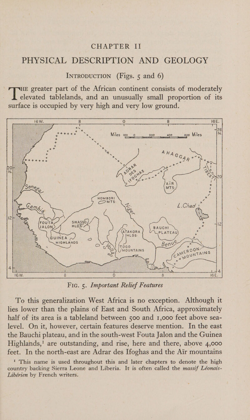 CHAPTER II PHYSICAL DESCRIPTION AND GEOLOGY INTRODUCTION (Figs. 5 and 6) : ee greater part of the African continent consists of moderately elevated tablelands, and an unusually small proportion of its surface is occupied by very high and very low ground. 16 W. 8 0 8 IGE. HOMBORI CoOMTS: {FOUTA SIKASSO JALON HLDS: <@ ATAKORA HLDS: GUINEA = HIGHLANDS -  8 Fic. 5. Important Relef Features To this generalization West Africa is no exception. Although it lies lower than the plains of East and South Africa, approximately half of its area is a tableland between 500 and 1,000 feet above sea- level. On it, however, certain features deserve mention. In the east the Bauchi plateau, and in the south-west Fouta Jalon and the Guinea Highlands,! are outstanding, and rise, here and there, above 4,000 feet. In the north-east are Adrar des Ifoghas and the Air mountains 1 This name is used throughout this and later chapters to denote the high country backing Sierra Leone and Liberia. It is often called the massif Léonais- Libérien by French writers.