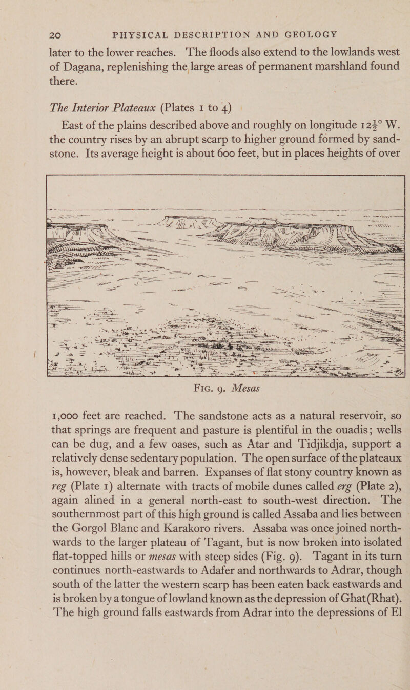 later to the lower reaches. The floods also extend to the lowlands west of Dagana, replenishing the large areas of permanent marshland found there. : The Interior Plateaux (Plates 1 to 4) East of the plains described above and roughly on longitude 124° W. the country rises by an abrupt scarp to higher ground formed by sand- stone. Its average height is about 600 feet, but in places heights of over = = Pee Si awe ee g. Mesas 1,000 feet are reached. The sandstone acts as a natural reservoir, so that springs are frequent and pasture is plentiful in the ouadis; wells can be dug, and a few oases, such as Atar and Tidjikdja, support a relatively dense sedentary population. The open surface of the plateaux is, however, bleak and barren. Expanses of flat stony country known as reg (Plate 1) alternate with tracts of mobile dunes called erg (Plate 2), again alined in a general north-east to south-west direction. The southernmost part of this high ground is called Assaba and lies between — the Gorgol Blanc and Karakoro rivers. Assaba was once joined north- wards to the larger plateau of Tagant, but is now broken into isolated flat-topped hills or mesas with steep sides (Fig. 9). ‘Tagant in its turn continues north-eastwards to Adafer and northwards to Adrar, though south of the latter the western scarp has been eaten back eastwards and — is broken by a tongue of lowland known as the depression of Ghat(Rhat). The high ground falls eastwards from Adrar into the depressions of E1