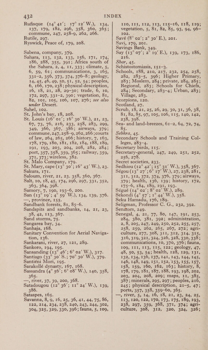 432 Rufisque. (14° 41’; 17° 12’ W.), 134, 137, 179, 182, 296, 358, 360, 365; commune, 247, 258-9, 262, 266. Rutile, 297. Ryswick, Peace of, 179, 208. Sabena, company, 379. Sahara, 113, 132; 133, 896, 471,174, 186, 288, 355, 391; Africa south of the Sahara, 2, 4, 11, 333; climate, 5, 6, 59, 61; communications, 3, 165, 331-2, 356, 373, 374, 376-8; geology, 14, 45, 46, 49, 50, 51, 52, 54; peoples, 6, 166, 170, 238; physical description, 16, 18, 21, 28, 29-30; trade, 6, 10, 172, 297, 331-2, 390; vegetation, 81, 82; IOL, 105,’ 106,-107,:276;.-see also under Desert. Sahel, 102. St. John’s bay, 18, 208. St; Louis (16° 01’; 16° 30’ W.) 21, 23; 67, 73, 76, 216, 233, 258, 283, 299, 349, 366, 367, 386; airways, 379; commune, 247, 258-9, 262, 266 ;courts of law, 264, 265, 266; history, 7, 163, 178, 179, 180, 181, 182, 184, 188, 189, IOI; £93;. 203,204, 208, 232, 284; port, 357, 358, 359, 365; railway, 359, 371, 373. ee 382. St. Malo Company, 179. St. Mary, cape (13° 30’; Sakura, 171. Saloum, river, 21, 23, 358, 360, 367. Salt, 10, 18, 45, 174, 296, 297, 331, 352, 363, 364, 398. ” amory, 7, 190, 193-6, 200. San (13° 19’; 4° 59° W.), 134, 139, 376. —, province, 155. Sandbank forests, 81, 85-6. Sandspits and sandbanks, 14, 21, 23, 38, 42, 113, 367. Sand storms, 75. Sangarea bay, 34. Sanhaja, 168. Sanitary Convention for Aerial Naviga- tion, 136. Sankarani, river, 27, 121, 289. Sankoro, 194, 195. Sansanding (13° 46’; 6° 02 W.); Sn7: Santiago (33° 30’ S.; 70° 30’ W.), 379. Santiéni Mori, 195. Sarakollé dynasty, 167, 168. Sassandra (4° 56’; 6° 08’ W.), 140, 358, —, river, 37, 39, 200, 368. Satadougou (12° 36’; 11° 24’ W.), 139, 386. Sataspes, 165. Savanna, 8, 9, 16, 25, 36, 41, 44, 75, 86, 122, 214, 234, 238, 240, 243, 244, 302, 304, 325, 329, 330, 396; fauna, 5, 109, 16° 43° W.),.23: LIO, 11 f, VIZ; 113; 115-16, 178,119; vegetation, 5» 81, 82, 85, 93, 94, 96- FO2.4: Savé (8° 02’; 2° 30’ E.), 201. Savi, 179, 201. Savings Bank, 349. Say (13° 07; 2° 19° E.), 139, 173, 186, 216. Sbar, 45. Schistostomiasis, 151-3. Schools, 188, 210; 217, 232, 254,259) 282, 283-5, 396; Higher Primary, 283; Moslem, 284; private, 284, 285; Regional, 283; Schools for Chiefs, 284; Secondary, 283-4; Urban, 283; Village, 283. Scorpions, 120. Scotland, 27... - Scrub, 18, 21, 25, 26, 29, 30, 31, 36, 38, 81, 82, 85, 97, 105, 106, 115, 140, 142, 238, 398. Sea- and land-breezes, 61-2, 64, 72, 74, 85. Sebkra, 45. Secondary Schools and Training Col- leges, 283-4. Secretary birds, 115. Secretary-general, 247, 249, 251, 252, 256,278: Secret societies, 233. Sedhiou (12° 42’; 15° 31’ W.), 358, 367. Ségou (13° 27’; 6° 17’ W.), 27, 238, 281, 311, 312, 372, 374, 376, 379; airways, 379; health, 136, 139; history, 172; 175-6, 184, 189, 191, 193. Ségué (14° 02’; 8° 02 Ww. ); 289. Sekondi (4° 57’; 1° 44’ W.), 358. Seku Hamadu, 176, 189. Seligman, Professor C. G;, Senators, 249. Senegal, 4, 21, 77, 80, 147, 191, 253, 284, 380, 381, 392; administration, 2, 8, 205, 247, 249, 250, 252, 255, 257, 258, 259, 262, 265, 267, 272; agri- culture, 277} 308, 321,-312, 424) 3¥5; 316, 319, 321, 324, 326, 328, 330, 338; communications, 10, 370, 376; fauna, 109, III, 113,115, 122;. geology, 47; 48, 50, 53, 54; health, 128, 129, 331, 132, 134, 136, 137, 141, 143, 144, 145, 146, 148, 149, 151, 152, 153, 155, 157, 158, 159, 160, 162, 163; history, 8, 178, 179, 181, 187, 188, 193, 198, 202, 387; minerals, 295, 297; peoples, 216, 245; physical description, 21-5, 47; ports, 357, 358, 359-60, 365. —, river, 5, 14, 16, 18, 21, 23, 24, 25, 113, 120, 122, 170, 173, 175, 189, 193, 238, 297, 359, 368, 371, 374; agri- culture, 308, 312, 320, 324, 326; 232, 392.