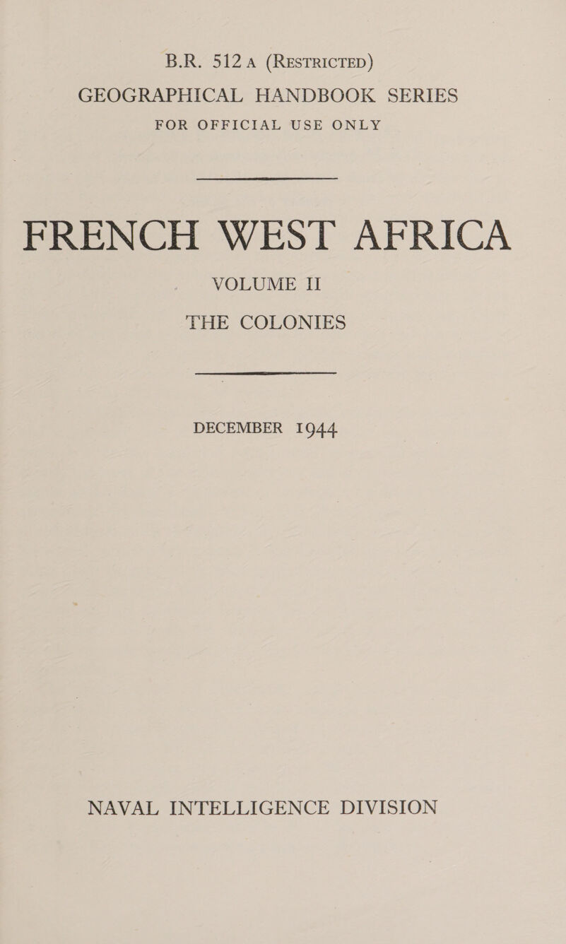 B.R. 512 4 (RESTRICTED) GEOGRAPHICAL HANDBOOK SERIES FOR OFFICIAL USE ONLY FRENCH WEST AFRICA VOLUME II THE COLONIES DECEMBER 1944 NAVAL INTELLIGENCE DIVISION
