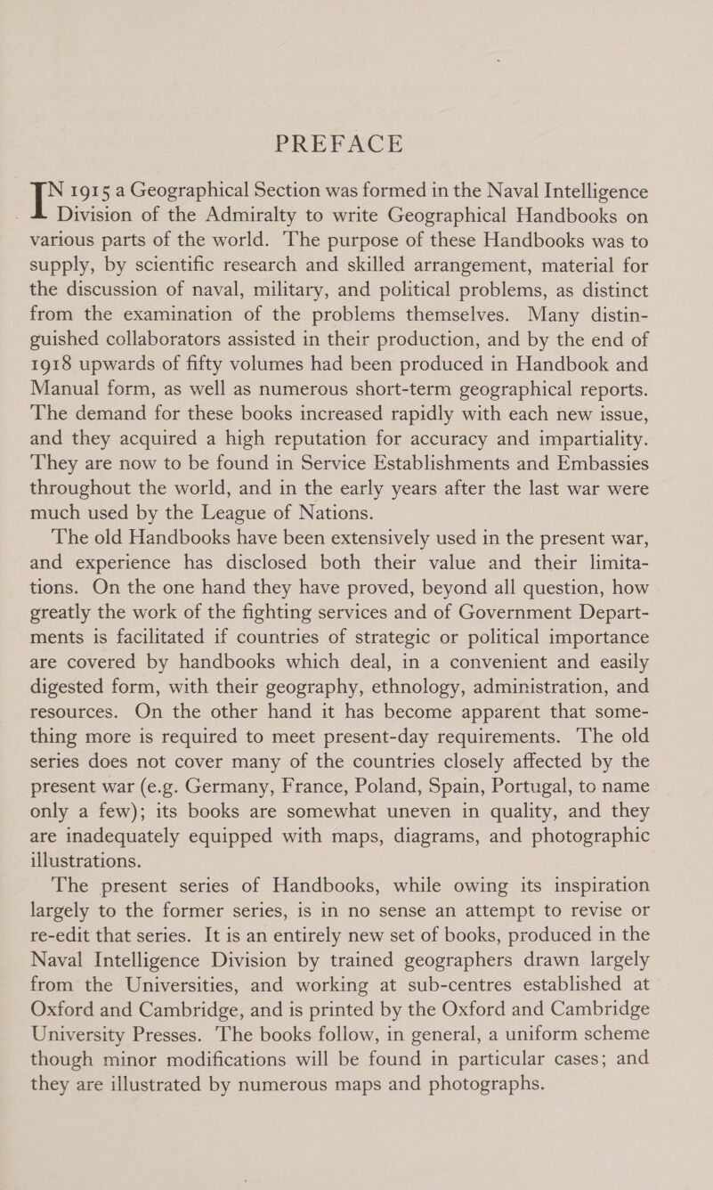 PREFACE : 1915 a Geographical Section was formed in the Naval Intelligence Division of the Admiralty to write Geographical Handbooks on various parts of the world. ‘The purpose of these Handbooks was to supply, by scientific research and skilled arrangement, material for the discussion of naval, military, and political problems, as distinct from the examination of the problems themselves. Many distin- guished collaborators assisted in their production, and by the end of 1918 upwards of fifty volumes had been produced in Handbook and Manual form, as well as numerous short-term geographical reports. The demand for these books increased rapidly with each new issue, and they acquired a high reputation for accuracy and impartiality. They are now to be found in Service Establishments and Embassies throughout the world, and in the early years after the last war were much used by the League of Nations. The old Handbooks have been extensively used in the present war, and experience has disclosed both their value and their limita- tions. On the one hand they have proved, beyond all question, how greatly the work of the fighting services and of Government Depart- ments is facilitated if countries of strategic or political importance are covered by handbooks which deal, in a convenient and easily digested form, with their geography, ethnology, administration, and resources. On the other hand it has become apparent that some- thing more is required to meet present-day requirements. ‘The old series does not cover many of the countries closely affected by the present war (e.g. Germany, France, Poland, Spain, Portugal, to name only a few); its books are somewhat uneven in quality, and they are inadequately equipped with maps, diagrams, and photographic illustrations. The present series of Handbooks, while owing its inspiration largely to the former series, is in no sense an attempt to revise or re-edit that series. It is an entirely new set of books, produced in the Naval Intelligence Division by trained geographers drawn largely from the Universities, and working at sub-centres established at Oxford and Cambridge, and is printed by the Oxford and Cambridge University Presses. The books follow, in general, a uniform scheme though minor modifications will be found in particular cases; and they are illustrated by numerous maps and photographs.