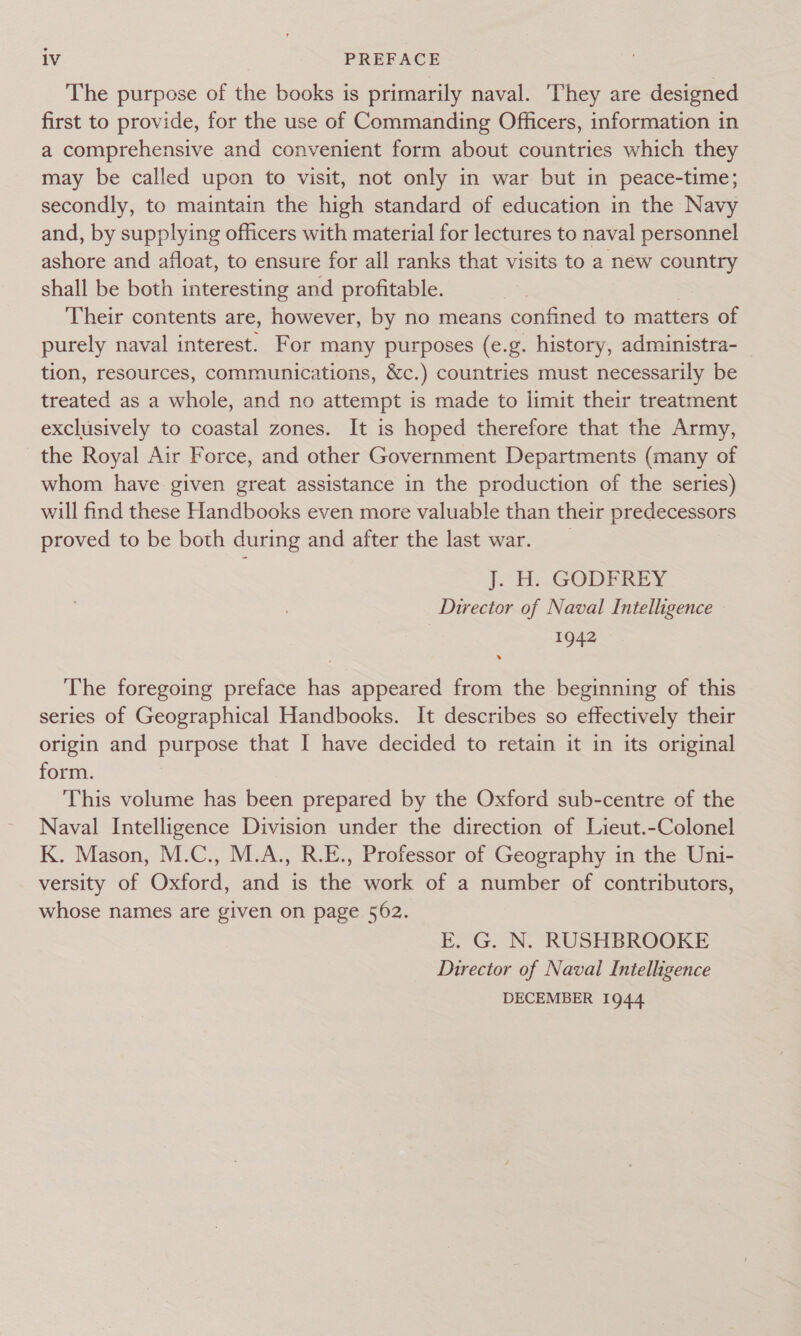 The purpose of the books is primarily naval. ‘They are designed first to provide, for the use of Commanding Officers, information in a comprehensive and convenient form about countries which they may be called upon to visit, not only in war but in peace-time; secondly, to maintain the high standard of education in the Navy and, by supplying officers with material for lectures to naval personnel ashore and afloat, to ensure for all ranks that visits to a new country shall be both interesting and profitable. | Their contents are, however, by no means confined to matters of purely naval interest. For many purposes (e.g. history, administra- tion, resources, communications, &amp;c.) countries must necessarily be treated as a whole, and no attempt is made to limit their treatment exclusively to coastal zones. It is hoped therefore that the Army, the Royal Air Force, and other Government Departments (many of whom have given great assistance in the production of the series) will find these Handbooks even more valuable than their predecessors proved to be both during and after the last war. J. H.. GODFREY Director of Naval Intelligence 1942 The foregoing preface has appeared from the beginning of this series of Geographical Handbooks. It describes so effectively their origin and purpose that I have decided to retain it in its original form. This volume has been prepared by the Oxford sub-centre of the Naval Intelligence Division under the direction of Lieut.-Colonel K. Mason, M.C., M.A., R.E., Professor of Geography in the Uni- versity of Oxford, and is the work of a number of contributors, whose names are given on page 562. E. G. N. RUSHBROOKE Director of Naval Intelligence DECEMBER 1944