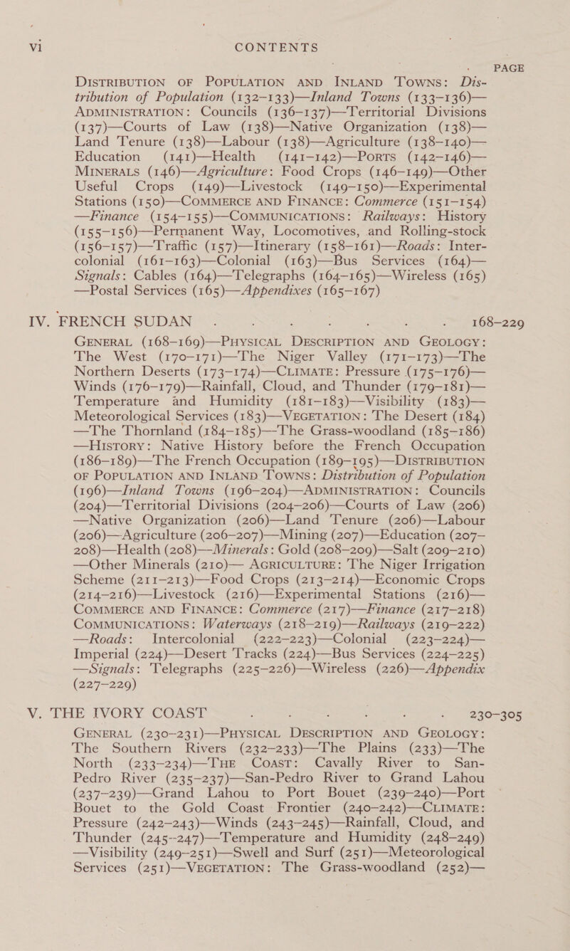 PAGE DISTRIBUTION OF POPULATION AND INLAND ‘Towns: Dzis- tribution of Population (132-133)—Inland Towns (133-136)— ADMINISTRATION: Councils (136-137)—Territorial Divisions (137)—Courts of Law (138)—Native Organization (138)— Land ‘Tenure (138)—Labour (138)—Agriculture (138-140)— Education (141)—Health (141-142)—PortTs (142-146)— MINERALS (146)—Agriculture: Food Crops (146-149)—Other Useful Crops (149)—Livestock (149—-150)—Experimental Stations (150)—COMMERCE AND FINANCE: Commerce (151-154) —Finance (154-155)—COMMUNICATIONS: Railways: History (155-156)—Permanent Way, Locomotives, and Rolling-stock (156-157)—Traffic (157)—Itinerary (158—-161)—-Roads: Inter- colonial (161-163)—Colonial (163)—Bus Services (164)— Signals: Cables (164)—Telegraphs (164—165)—Wireless (165) —Postal Services (165)—Appendixes (165-167) iV. FRENCH SUDAN Sl NS eee GENERAL (168—169)—PHyYSICAL DESCRIPTION AND GEOLOGY: The West (170-171)—The Niger Valley (171-173)—The Northern Deserts (173-174)—CLIMATE: Pressure (175—176)— Winds (176—179)—Rainfall, Cloud, and Thunder (179—-181)— Temperature and Humidity (181-183)—Visibility (183)— Meteorological Services (183)—-VEGETATION: The Desert (184) —The Thornland (184-185)—The Grass-woodland (185-186) —History: Native History before the French Occupation (186—189)—The French Occupation (189-195)—DISTRIBUTION oF PopULATION AND INLAND Towns: Distribution of Population (196)—Jnland Towns (196-204)—ADMINISTRATION: Councils (204)—Territorial Divisions (204—206)—Courts of Law (206) —Native Organization (206)—Land ‘Tenure (206)—Labour (206)—Agriculture (206—207)—Miuning (207)—Education (207-— 208)—Health (208)—-Minerals : Gold (208—209)—Salt (209-210) —Other Minerals (210)— AGRICULTURE: ‘he Niger Irrigation Scheme (211-213)—-Food Crops (213—214)—Economic Crops (214-216)—Livestock (216)—Experimental Stations (216)— COMMERCE AND FINANCE: Commerce (21’7)-——Finance (217-218) COMMUNICATIONS: Waterways (218-219)—Railways (219-222) —Roads: Intercolonial (222-223)—Colonial (223-224)— Imperial (224)—Desert Tracks (224)—Bus Services (224-225) —Signals: Telegraphs (225-226)—Wireless (226)—Appendix (227-229) V. THE IVORY COAST oe tire See i ee GENERAL (230—-231)—PHyYsICAL DESCRIPTION AND GEOLOGY: The Southern Rivers (232-233)—The Plains (233)—The North (233-234)—THE Coast: Cavally River to San- Pedro River (235-237)—San-Pedro River to Grand Lahou (237-239)—Grand Lahou to Port Bouet (239-240)—Port Bouet to the Gold Coast Frontier (240-242)—CLIMATE: Pressure (242—243)—Winds (243-245)—Rainfall, Cloud, and Thunder (245--247)—Temperature and Humidity (248-249) —Visibility (249—-251)—Swell and Surf (251)—Meteorological Services (251)—-VEGETATION: The Grass-woodland (252)—