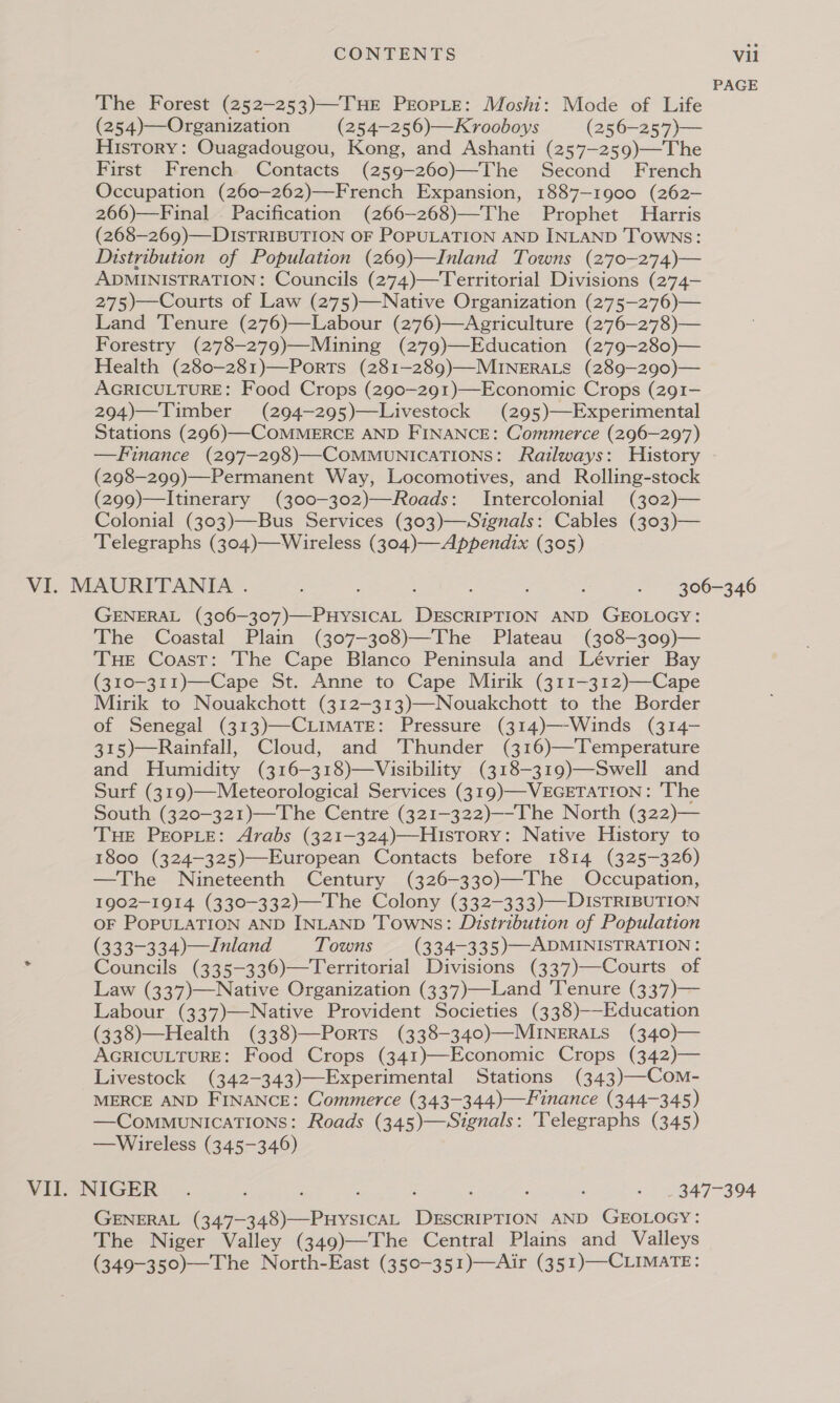 PAGE The Forest (252—253)—THE PEOPLE: Moshi: Mode of Life (254)—Organization (254-256)—Krooboys (256-—257)— History: Ouagadougou, Kong, and Ashanti (257—259)—The First French Contacts (259-260)—The Second French Occupation (260—262)—French Expansion, 1887-1900 (262- 266)—Final . Pacification (266—-268)—The Prophet Harris (268—269)—DISTRIBUTION OF POPULATION AND INLAND TOWNS: Distribution of Population (269)—Inland Towns (270-274)— ADMINISTRATION: Councils (274)—Territorial Divisions (274- 275)—Courts of Law (275)—Native Organization (275—276)— Land Tenure (276)—Labour (276)—Agriculture (276-—278)— Forestry (278-279)—Mining (279)—Education (279-280)— Health (280—281)—Ports (281-—289)—MINERALS (289-290)— AGRICULTURE: Food Crops (290-291)—-Economic Crops (291- 294)—Timber (294—295)—Livestock (295)—Experimental Stations (296)—-COMMERCE AND FINANCE: Commerce (296-297) —Finance (297-298)—COMMUNICATIONS: Railways: History (298—-299)—Permanent Way, Locomotives, and Rolling-stock (299)—Itinerary (300-302)—Roads: Intercolonial (302)— Colonial (303)—Bus Services (303)—Signals: Cables (303)— Telegraphs (304)—Wireless (304)—Appendix (305) VI. MAURITANIA... ae ote ceed nena GENERAL LORE ene ise uioN AND GEOLOGY: The Coastal Plain (307-308)—The Plateau (308-309)— THE Coast: The Cape Blanco Peninsula and Lévrier Bay (310-311)—-Cape St. Anne to Cape Mirik (311-312)—-Cape Mirik to Nouakchott (312-313)—Nouakchott to the Border of Senegal (313)—-CLIMATE: Pressure (314)—-Winds (314- 315)—Rainfall, Cloud, and Thunder (316)—Temperature and Humidity (316—-318)—Visibility (318-319)—Swell and Surf (319)—Meteorological Services (319)—VEGETATION: ‘The South (320-321)—The Centre (321-322)—-The North (322)— THE PEOPLE: Arabs (321-324)—HlIstTory: Native History to 1800 (324-325)—European Contacts before 1814 (325-326) —The Nineteenth Century (326-330)—The Occupation, 1902-1914 (330—-332)—The Colony (332-333)—DISTRIBUTION OF POPULATION AND INLAND Towns: Distribution of Population (333-334.)—Inland Towns (334-335)—ADMINISTRATION: ; Councils (335-336)—Territorial Divisions (337)—Courts of Law (337)—Native Organization (337)—Land Tenure (337)— Labour (337)—Native Provident Societies (338)--Education (338)—Health (338)—Ports (338-340)—MINERALS (340)— AGRICULTURE: Food Crops (341)—-Economic Crops (342)— Livestock (342-343)—-Experimental Stations (343)—-Com- MERCE AND FINANCE: Commerce (343-344)—Finance (344-345) —CommunicaTIons: Roads (345)—Signals: 'Telegraphs (345) —Wireless (345-346) VITO NIGER -.. ; : : : . 347-394 GENERAL (347- i a eee enewisians AND GEOLOGY: The Niger Valley (349)—The Central Plains and Valleys (349-350)—The North-East (350-351)—Air (351)—-CLIMATE: