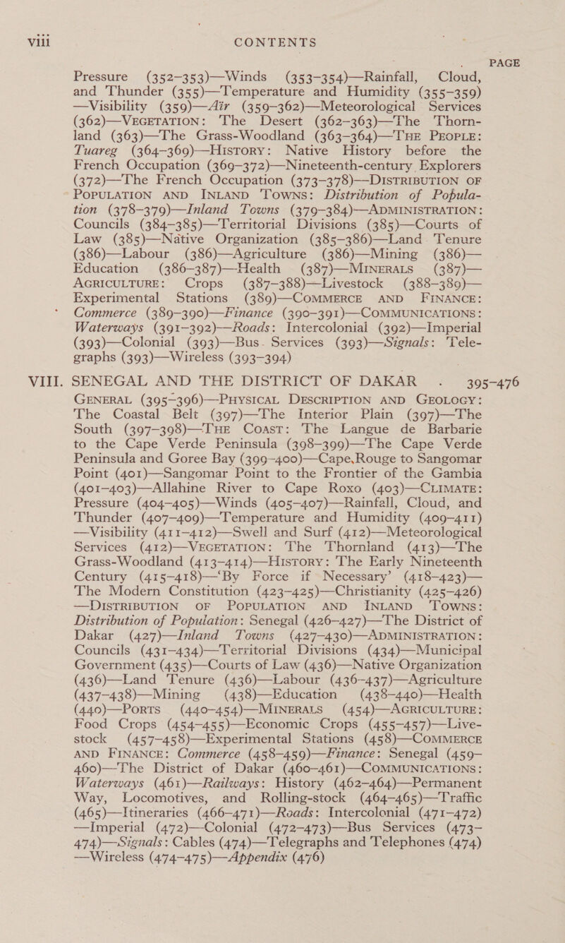 Pressure (352-353)—Winds (353-354)—Rainfall, Cloud, and Thunder (355)—Temperature and Humidity (355-359) —Visibility (359)—Air (359-362)—Meteorological Services (362)—VEGETATION: The Desert (362-363)—The Thorn- land (363)—The Grass-Woodland (363-364)—THE PEOPLE: Tuareg (364-369)—History: Native History before the French Occupation (369-372)—Nineteenth-century Explorers (372)—The French Occupation (373-378)—-DISTRIBUTION OF POPULATION AND INLAND ‘Towns: Distribution of Popula- tion (378-379)—Inland Towns (379-384)—ADMINISTRATION: Councils (384-385)—Territorial Divisions (385)—Courts of Law (385)—Native Organization (385-386)—Land. Tenure (386)—Labour (386)—Agriculture (386)—Mining (386)— Education (386-387)—Health (387)—MINeERALS (387)— AGRICULTURE: Crops (387-—388)—Livestock (388-389)— Experimental Stations (389)—COMMERCE AND FINANCE: Commerce (389-390)—Finance (390-391)—-COMMUNICATIONS: Waterways (391-392)-—Roads: Intercoloniai (392)—Imperial (393)—Colonial (393)—Bus- Services (393)—Sizgnals: 'Tele- graphs (393)—Wireless (393-394) PAGE GENERAL (395—396)—-PHYSICAL DESCRIPTION AND GEOLOGY: The Coastal Belt (397)—The Interior Plain (397)—The South (397-398)—THE Coast: The Langue de Barbarie to the Cape Verde Peninsula (398-399)—-The Cape Verde Peninsula and Goree Bay (399-400)—-Cape, Rouge to Sangomar Point (401)—Sangomar Point to the Frontier of the Gambia (401-403)—Allahine River to Cape Roxo (403)—CLIMATE: Pressure (404-405)—Winds (405—-407)—Rainfall, Cloud, and Thunder (407-409)—Temperature and Humidity (409-41 1) —Visibility (411-412)—Swell and Surf (412)—Meteorological Services (412)—-VEGETATION: The Thorniand (413)—The Grass-Woodland (413-414)—History: The Early Nineteenth Century (415-418)—“By Force if Necessary’ (418—423)— The Modern Constitution (423-425)—Christianity (425-426) —DISTRIBUTION OF POPULATION AND INLAND ‘TOWNS: Distribution of Popuiation: Senegal (426-—427)—The District of Dakar (427)—Inland Towns (427-—430)—ADMINISTRATION: Councils (431-434)—Territorial Divisions (434)—Municipal Government (435)—Courts of Law (436)—Native Organization (436)—Land Tenure (436)—Labour (436~-437)—Agriculture (437-438)—Mining (438)—Education (438-440)—Health (440)—PorTs (440-454)—MINERALS (454)—AGRICULTURE: Food Crops (454-455)—Economic Crops (455-—457)—Live- stock (457-458)—Experimental Stations (458)—COMMERCE AND FINANCE: Commerce (458-459)—Finance: Senegal (459- 460)—The District of Dakar (460-461)—COMMUNICATIONS : Waterways (461)—Railways: History (462-464)—Permanent Way, Locomotives, and _ Rolling-stock (464-465)—Traffic (465)—lItineraries (466—471)—Roads: Intercolonial (471-472) —Imperial (472)—Colonial (4’72-473)—Bus Services (473- 474)—Signals : Cables (474)—Telegraphs and Telephones (474) —Wireless (474-475)—Appendix (476)
