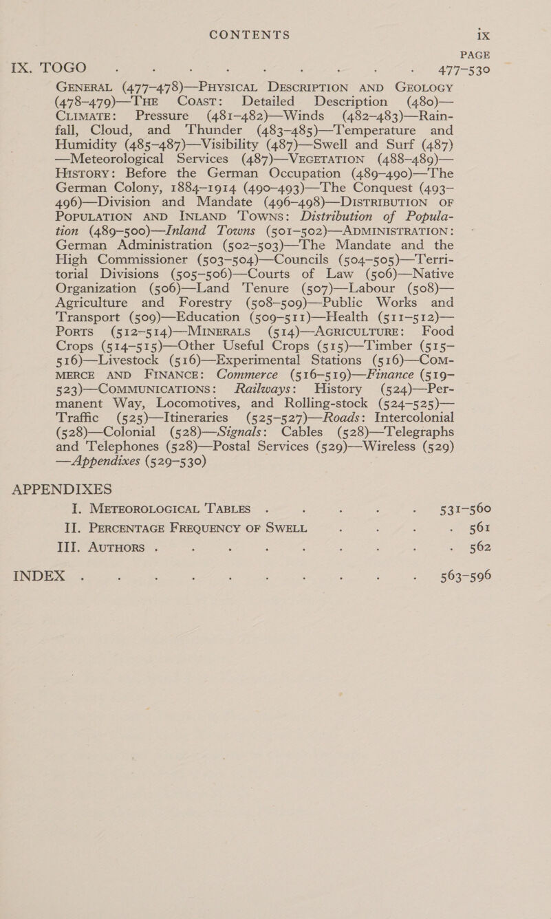 PAGE IX. TOGO : ; ; ; ; ; - 477-530 GENERAL (477-478)—PuHysIcAL DESCRIPTION AND GEOLOGY (478-479)—TuHE Coast: Detailed Description (480)— CLIMATE: Pressure (481-482)—Winds (482—-483)—Rain- fall, Cloud, and ‘Thunder (483-485)—Temperature and Humidity (485-487)—Visibility (487)—Swell and Surf (487) —Meteorological Services (487)—VEGETATION (488-489)— History: Before the German Occupation (489-490)—The German Colony, 1884-1914 (490-493)—The Conquest (493- 496)—Division and Mandate (496-498)—DISTRIBUTION OF POPULATION AND INLAND ‘Towns: Distribution of Popula- tion (489-500)—Inland Towns (501-502)—ADMINISTRATION : German Administration (502-503)—The Mandate and the High Commissioner (503-504)—Councils (504-505)—Terri- torial Divisions (505—506)—Courts of Law (506)—Native Organization (506)—Land ‘Tenure (507)—Labour (508)— Agriculture and Forestry (508-509)—Public Works and Transport (509)—Education (509-511)—Health (511-512)— Ports (512-514)—-MINERALS (514)—-AGRICULTURE: Food Crops (514-515)—Other Useful Crops (515)—Timber (515- 516)—Livestock (516)—Experimenta! Stations (516)—Com- MERCE AND FINANCE: Commerce (516—519)—Finance (519- 523)—COMMUNICATIONS: Railways: History (524)—Per- manent Way, Locomotives, and Rolling-stock (524-525)— Traffic (525)—Itineraries (525-527)—Roads: Intercolonial (528)—Colonial (528)—Sizgnals: Cables (528)—Telegraphs and ‘Telephones (528)—Postal Services (529)—Wireless (529) — Appendixes (529-530) APPENDIXES I. METEOROLOGICAL TABLES . ‘ ; : : 831-560 II. PERCENTAGE FREQUENCY OF SWELL : : : SOE III. AuTHors . ; : ; ‘ , ; «(BOD INDEX . : : ; i ‘ : : :. 1863-506