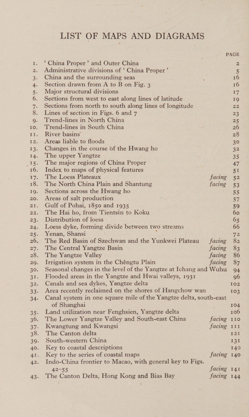 or eras LIST OF MAPS AND DIAGRAMS ‘China Proper’ and Outer China Administrative divisions of ‘ China Proper ’ China and the surrounding seas Section drawn from A to B on Fig. 3 Major structural divisions Sections from west to east along lines of latitude Sections from north to south along lines of longitude Lines of section in Figs. 6 and 7 Trend-lines in North China Trend-lines in South China River basins” Areas liable to floods Changes in the course of the Hwang ho The upper Yangtze The major regions of China Proper Index to maps of physical features The Loess Plateaux ; The North China Plain and Shantung Sections across the Hwang ho Areas of salt production Gulf of Pohai, 1850 and 1935 The Hai ho, from Tientsin to Koku Distribution of loess Loess dyke, forming divide between two streams Yenan, Shansi The Red Basin of Szechwan and the Yunkwei Plateau The Central Yangtze Basin The Yangtze Valley Irrigation system in the Chéngtu Plain facing facing facing facing facing facing Flooded areas in the Yangtze and Hwai valleys, 1931 Canals and sea dykes, Yangtze delta of Shanghai Land utilization near Fenghsien, Yangtze delta The Lower Yangtze Valley and South-east China Kwangtung and Kwangsi The Canton delta South-western China Key to coastal descriptions Key to the series of coastal maps Indo-China frontier to Macao, with general key to Figs. 42-55 The Canton Delta, Hong Kong and Bias Bay facing facing facing facing facing 16 16 17 19 22 23 25 26 28 30 32 35 47 5I 52 53 55 57 59 60 66 72, 82 86 87 94 102 103 104 106 110 FIt 121 EST 140 140 141 144