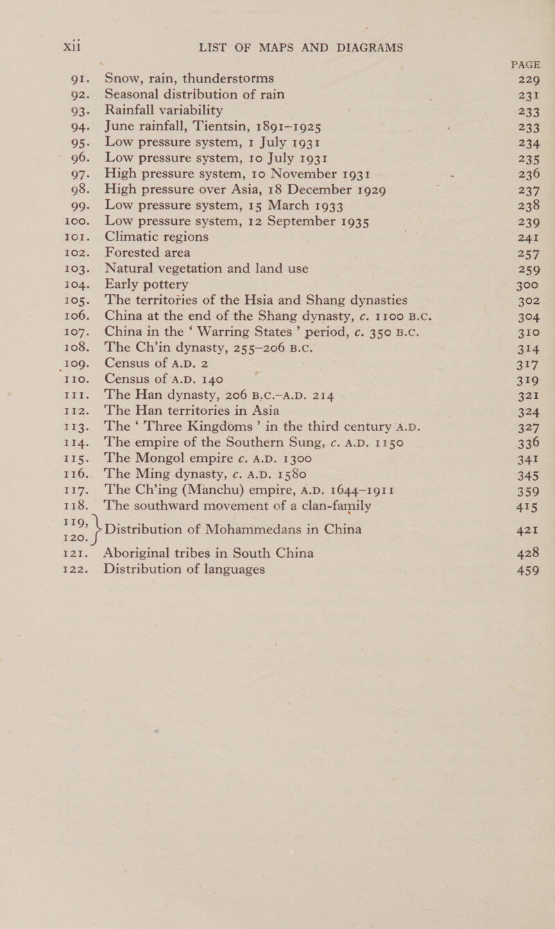 Snow, rain, thunderstorms Rainfall variability | June rainfall, Tientsin, 1891-1925 Low pressure system, 1 July 1931 Low pressure system, 10 July 1931 High pressure system, 10 November 1931 High pressure over Asia, 18 December 1929 Low pressure system, 15 March 1933 Low pressure system, 12 September 1935 Climatic regions Forested area Natural vegetation and land use Early pottery if The territories of the Hsia and Shang dynasties China in the ‘ Warring States’ period, c. 35¢ B.C. The Ch’in dynasty, 255-206 B.c. Census of A.D. 2 Census of A.D. 140 The Han dynasty, 206 B.C.—-A.D. 214 The Han territories in Asia The ‘ Three Kingdoms’ in the third century A.D. The empire of the Southern Sung, c. A.D. 1150 The Mongol empire c. A.D. 1300 The Ming dynasty, c. A.D. 1580 The Ch’ing (Manchu) empire, A.D. 1644-1911 The southward movement of a clan-family Distribution of Moharmedans in China Distribution of languages PAGE 229 35 233 233 234 235 236 237 238 239 241 257 259 300 302 304 310 314 317 319 321 324 327 336 341 345 359 415 421 428 459