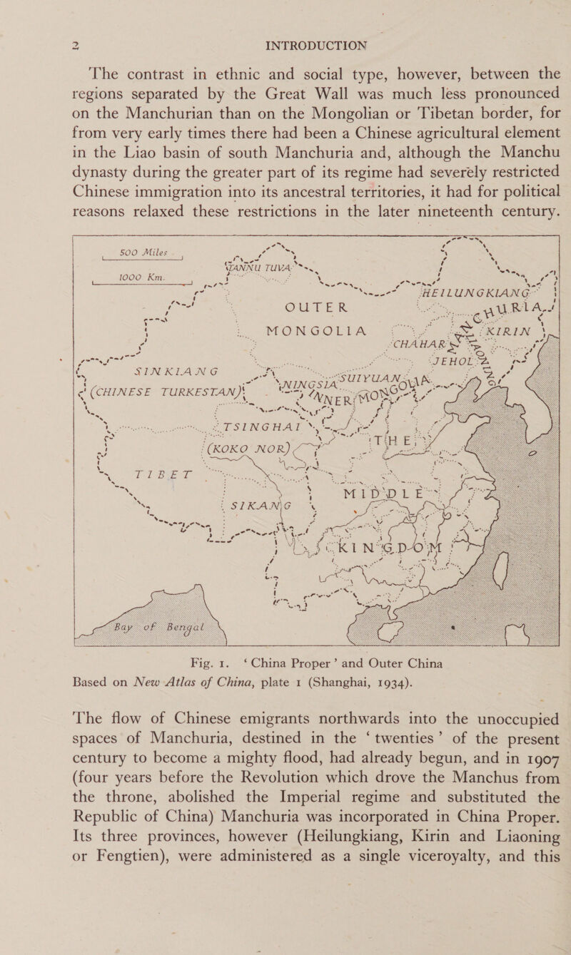 The contrast in ethnic and social type, however, between the regions separated by the Great Wall was much less pronounced on the Manchurian than on the Mongolian or Tibetan border, for from very early times there had been a Chinese agricultural element in the Liao basin of south Manchuria and, although the Manchu dynasty during the greater part of its regime had severely restricted Chinese immigration into its ancestral territories, it had for political reasons relaxed these restrictions in the later nineteenth century. 500 Miles = ; 7 ~ ES (ANNU TUVA.**+ 1000 Km. ee iN aS ' w~7 7 ie mes Henunexiang™ ee “ = ry XI S RI ae SCHAHAR SS en, oo ff SIN RIAING nia \ wang erro = ‘ t Dace 5s Co) . . (CHINESE Bae 3 XNE “ ‘avi a t iy Nie ZF — TSINGHAI te (KoKO NOR ee  Fig. 1. ‘China Proper’ and Outer China Based on New Atlas of China, plate 1 (Shanghai, 1934). The flow of Chinese emigrants northwards into the unoccupied spaces of Manchuria, destined in the ‘twenties’ of the present century to become a mighty flood, had already begun, and in 1907 (four years before the Revolution which drove the Manchus from the throne, abolished the Imperial regime and substituted the Republic of China) Manchuria was incorporated in China Proper. Its three provinces, however (Heilungkiang, Kirin and Liaoning or Fengtien), were administered as a single viceroyalty, and this