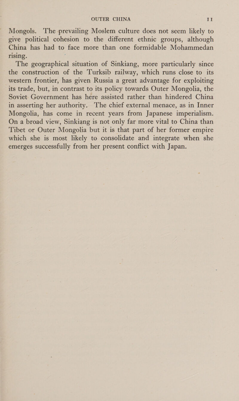 Mongols. ‘The prevailing Moslem culture does not seem likely to give political cohesion to the different ethnic groups, although China has had to face more than one formidable Mohammedan rising. The Leas ae situation of Sinkiang, more particularly since the construction of the Turksib railway, which runs close to its western frontier, has given Russia a great advantage for exploiting ‘its trade, but, in contrast to its policy towards Outer Mongolia, the Soviet Government has here assisted rather than hindered China in asserting her authority. The chief external menace, as in Inner Mongolia, has come in recent years from Japanese imperialism. On a broad view, Sinkiang is not only far more vital to China than Tibet or Outer Mongolia but it is that part of her former empire which she is most likely to consolidate and integrate when she emerges successfully from her present conflict with Japan.