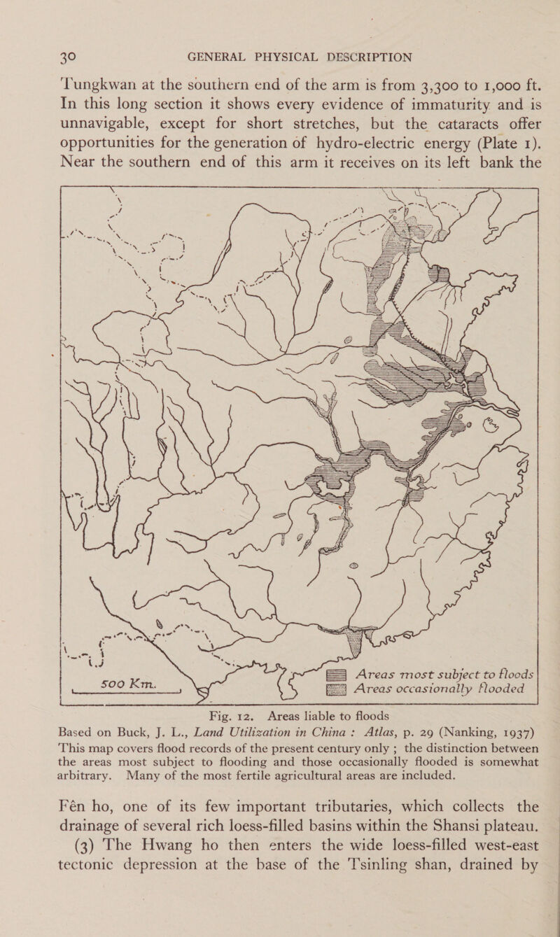 ‘Tungkwan at the southern end of the arm is from 3,300 to 1,000 ft. In this long section it shows every evidence of immaturity and is unnavigable, except for short stretches, but the cataracts offer opportunities for the generation of hydro-electric energy (Plate 1). Near the southern end of this arm it receives on its left bank the  Shh,  f f | I | Ne  fh Ve d t il if ( a b itn, Stites Stee =D a we a ‘ as i: ) 5)  = Areas most subject to floods fa Areas occasionally tlooded  Fig. 12. Areas liable to floods Based on Buck, J. L., Land Utilization in China: Atlas, p. 29 (Nanking, 1937) This map covers flood records of the present century only ; the distinction between the areas most subject to flooding and those occasionally flooded is somewhat arbitrary. Many of the most fertile agricultural areas are included. Fén ho, one of its few important tributaries, which collects the drainage of several rich loess-filled basins within the Shansi plateau. (3) The Hwang ho then enters the wide loess-filled west-east tectonic depression at the base of the T’sinling shan, drained by 