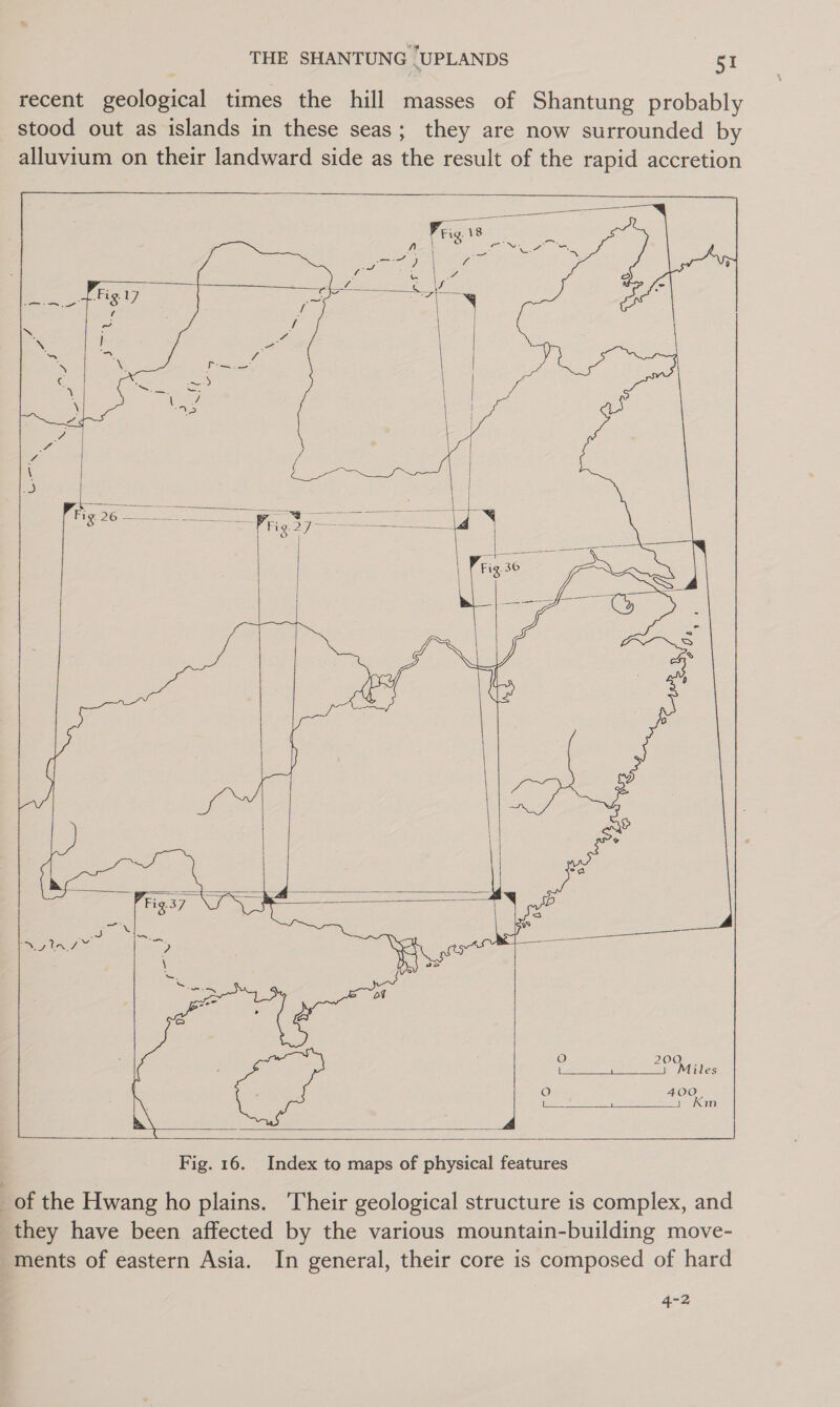 recent geological times the hill masses of Shantung probably stood out as islands in these seas; they are now surrounded by alluvium on their landward side as the result of the rapid accretion                   A     Fig. 16. Index to maps of physical features _of the Hwang ho plains. Their geological structure is complex, and they have been affected by the various mountain-building move- ments of eastern Asia. In general, their core is composed of hard 4-2