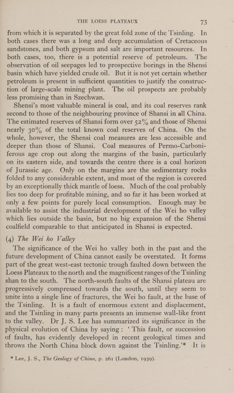 from which it is separated by the great fold zone of the Tsinling. In both cases there was a long and deep accumulation of Cretaceous sandstones, and both gypsum and salt are important resources. In both cases, too, there is a potential reserve of petroleum. ‘The observation of oil seepages led to prospective borings in the Shensi _ basin which have yielded crude oil. But it is not yet certain whether petroleum is present in sufficient quantities to justify the construc- tion of large-scale mining plant. ‘The oil prospects are probably -less promising than in Szechwan. Shensi’s most valuable mineral is coal, and its coal reserves rank second to those of the neighbouring province of Shansi in all China. The estimated reserves of Shansi form over 52° and those of Shensi nearly 30% of the total known coal reserves of China. On the whole, however, the Shensi coal measures are less accessible and deeper than those of Shansi. Coal measures of Permo-Carboni- ferous age crop out along the margins of the basin, particularly on its eastern side, and towards the centre there is a coal horizon of Jurassic age. Only on the margins are the sedimentary rocks folded to any considerable extent, and most of the region is covered by an exceptionally thick mantle of loess. Much of the coal probably lies too deep for profitable mining, and so far it has been worked at only a few points for purely local consumption. Enough. may be available to assist the industrial development of the Wei ho valley which lies outside the basin, but no big expansion of the Shensi coalfield comparable to that anticipated in Shansi is expected. (4) The Wet ho Valley The significance of the Wei ho valley both in the past and the future development of China cannot easily be overstated. It forms part of the great west-east tectonic trough faulted down between the Loess Plateaux to the north and the magnificent ranges of the T'sinling shan to the south. The north-south faults of the Shansi plateau are progressively compressed towards the south, until they seem to unite into a single line of fractures, the Wei ho fault, at the base of the Tsinling. It is a fault of enormous extent and displacement, and the T'sinling in many parts presents an immense wall-like front to the valley. Dr J. S. Lee has summarized its significance in the physical evolution of China by saying: ‘This fault, or succession of faults, has evidently developed in recent geological times and throws the North China block down against the T'sinling.’* -It is * Lee, J. S., The Geology of China, p. 261 (London, 1939).