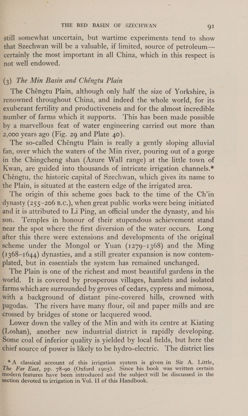 still somewhat uncertain, but wartime experiments tend to show that Szechwan will be a valuable, if limited, source of petroleum— certainly the most important in all China, which in this respect is not well endowed. (3) The Min Basin and Chéngtu Plain The Chéngtu Plain, although only half the size of Yorkshire, is renowned throughout China, and indeed the whole world, for its exuberant fertility and productiveness and for the almost incredible number of farms which it supports. ‘This has been made possible by a marvellous feat of water engineering carried out more than 2,000 years ago (Fig. 29 and Plate 40). The so-called Chéngtu Plain is really a gently sloping alluvial fan, over which the waters of the Min river, pouring out of a gorge in the Chingcheng shan (Azure Wall range) at the little town of Kwan, are guided into thousands of intricate irrigation. channels.* Chéngtu, the historic capital of Szechwan, which gives its name to the Plain, is situated at the eastern edge of the irrigated area. _ The origin of this scheme goes back to the time of the Ch’in dynasty (255-206 B.c.), when great public works were being initiated and it is attributed to Li Ping, an official under the dynasty, and his son. ‘Temples in honour of their stupendous achievement stand near the spot where the first diversion of the water occurs. Long after this there were extensions and developments of the original scheme under the Mongol or Yuan (1279-1368) and the Ming (1368-1644) dynasties, and a still greater expansion is now contem- plated, but in essentials the system has remained unchanged. The Plain is one of the richest and most beautiful gardens in the world. It is covered by prosperous villages, hamlets and isolated farms which are surrounded by groves of cedars, cypress and mimosa, with a background of distant pine-covered hills, crowned with pagodas. The rivers have many flour, oil and paper mills and are crossed by bridges of stone or lacquered wood. Lower down the valley of the Min and with its centre at Kiating (Loshan), another new industrial district is rapidly developing. Some coal of inferior quality is yielded by local fields, but here the chief source of power is likely to be hydro-electric. The district lies * A classical account of this irrigation system is given in Sir A. Little, The Far East, pp. 78-90 (Oxford 1905). Since his book was written certain modern features have been introduced and the subject will be discussed in the section devoted to irrigation in Vol. II of this Handbook.