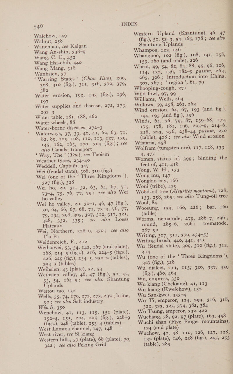 Waichow, 149 Walnut, 258 Wanchuan, see Kalgan Wang An-shih, 338-9 Wang, C. C., 452 Wang Hsi-chih, 440 Wang Mang, 318 Wanhsien, 37 ‘Warring States’ (Chan Kuo), 299, 308, 310 (fig.), 311, 316, 379, 379, 382 Water erosion, 192, 193 (fig.), 196, 197 ‘ Water supplies and disease, 272, 273, 292-3 Water table, 181, 188, 262 Water wheels, 88 Water-borne diseases, 272-3 Waterways, 37, 39, 40, 41, 62, 63, 71, 82, 89, 105, 108, 110, 113, 127, 139, 145, 162, 163, 170, 304 (fig.); see also Canals, transport ‘Way, The ’ (Tao), see Taoism Weather types, 234-40 Weddell, Captain, 347 Wei (feudal state), 308, 310 (fig.) Wei (one of the ‘ Three Kingdoms 6 327 (fig.), 328 Wei ho, 20, 31, 32, 63, 64, 67, 71, 73-4, 75, 76, 77, 79; see also Wei ho valley Wei ho valley, 20, 30-1, 46, 47 (fig.), 59, 64, 66, 67, 68, 71, 73-4) 76, 77&gt; 79, 194, 298, 305, 307, 312, 317, 321, 328, 332, 335; see also Loess Plateaux Wei, Northern, 328-9, 330; see also Tw Ba Weidenreich, F., 412 Weihaiwei, 53, 54, 142, 167 (and plate), 168, 214-5 (figs.), 216, 224-5 (figs.), 226, 229 (fig.), 234-5, 250-2 (tables), 254-5 (tables) Weihsien, 43 (plate), 52, 53 Weihsien valley, 46, 47 (fig.), 50, 52, 53, 54, 164-5; see also Shantung Uplands Weitou tao, 152 Wells, 55, 74, 179, 272, 273, 292 ; brine, 90; see also Salt industry Wen li, 350 Wenchow, 41, 113, I15, 151 (plate), 152-4, 155, 204, 205 (fig.), 228-9 (figs.), 248 (table), 253-4 (tables) West Lamma channel, 147, 148 West river, see Si kiang Western hills, 57 (plate), 68 (plate), 70, 322 ; see also Peking Grid Western Upland (Shantung), 46, 47 (fig.), 50, 52-3, 54, 165, 178; see also Shantung Uplands Whampoa, 122, 146 © Whangpoo, 102 (fig.), 108, 141, 158, 159, 160 (and plate), 226 Wheat, 49, 54, 82, 84, 88, 95, 96, 106, 114, 132, 136, 182-9 passim, 263, 265, 306; introduction into China, 303, 367; ‘region’, 61, 79 Whooping-cough, 271 Wild fowl, 97, 99 Williams, Wells, 464 Willows, 59, 258, 261, 262 . Wind erosion, 64, 67, 193 (and fig.), 194, 195 (and fig.), 196 | Winds, 64, 76,°79; 87, 139-68, 172, 175, 178, 181, 196, 205-9, 214-6, 218, 223, 236, 238-44 passim, 250 (table), 408 ; see also Wind erosion Wistaria, 258 ; Wolfram (tungsten ore), 117, 128, 133- 4 Rg pt Women, status of, 399; binding the feet of, 411, 418 Wong, W. H., 133 Wong mu, 147 Wongkio bay, 166 Woni (tribe), 429 Wodd-oil tree (Aleurites montana), 128, 133, 258, 265; see also Tung-oil tree Wool, 84 Woosung, 159, 160, 226; (table) Worms, nematode, 279, 286-7, 296 ; round, 285-6, 296; trematode, 287-90 Writing, 307, 311, 379, 434-53 Writing-brush, 440, 441, 445 Wu (feudal state), 309, 310 (fig.), 312, bar, 160 | 414 Wu (one of the ‘ Three Kingdoms ’), 327 (fig.), 328 Wu dialect, 111, 115; 320, 337, 459 (fig.), 460, 464 Wu, empress, 330 Wu kiang (Chekiang), 41, 113 Wu kiang (Kweichow), 132 Wu San-kwei, 353-4 Wu Ti, emperor, 124, 299, 316, 318, 322, 323, 325, 374, 382, 384 Wu Tsung, emperor, 332, 422 Wuchang, 38, 92, 97 (plate), 163, 458 Wuchi shan (Five Finger mountains), — 124 (and plate) Wuchow, 40, 98, 110, 126, 127, 128, 132 (plate), 146, 228 (fig.), 245, 253 (table), 289