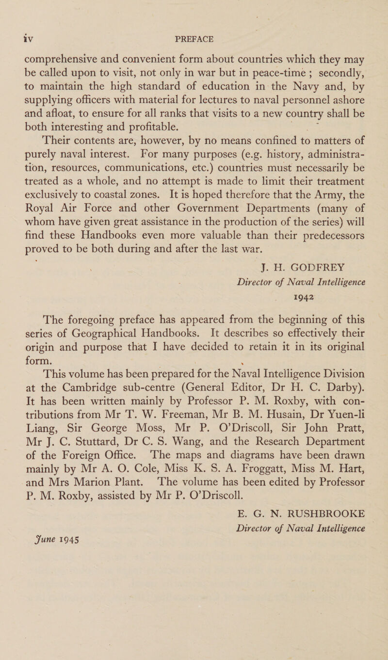 comprehensive and convenient form about countries which they may be called upon to visit, not only in war but in peace-time ; secondly, to maintain the high standard of education in the Navy and, by supplying officers with material for lectures to naval personnel ashore and afloat, to ensure for all ranks that visits to a new ee shall be both interesting and profitable. Their contents are, however, by no means confined to matters of purely naval interest. For many purposes (e.g. history, administra- tion, resources, communications, etc.) countries must necessarily be treated as a whole, and no attempt is made to limit their treatment exclusively to coastal zones. It is hoped therefore that the Army, the Royal Air Force and other Government Departments (many of whom have given great assistance in the production of the series) will find these Handbooks even more valuable than their predecessors proved to be both during and after the last war. J. H. GODFREY Director of Naval Intelligence 1942 The foregoing preface has appeared from the beginning of this series of Geographical Handbooks. It describes so effectively their origin and purpose that I have decided to retain it in its original form. This volume has been prepared for the Naval Intelligence Division at the Cambridge sub-centre (General Editor, Dr H. C. Darby). It has been written mainly by Professor P. M. Roxby, with con- tributions from Mr T. W. Freeman, Mr B. M. Husain, Dr Yuen-li Liang, Sir George Moss, Mr P. O’Driscoll, Sir John Pratt, Mr J. C. Stuttard, Dr C. S. Wang, and the Research Department of the Foreign Office. ‘The maps and diagrams have been drawn mainly by Mr A. O. Cole, Miss K. 5S. A. Froggatt, Miss M. Hart, and Mrs Marion Plant. ‘The volume has been edited by Professor P. M. Roxby, assisted by Mr P. O’Driscoll. E. G. N. RUSHBROOKE Director of Naval Intelligence — June 1945