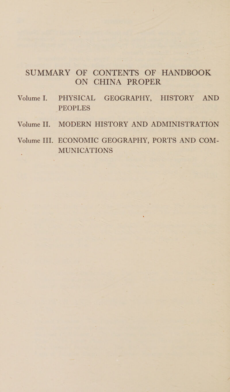 SUMMARY OF CONTENTS OF HANDBOOK ON CHINA PROPER Volume I. .PHYSICAL GEOGRAPHY, .HISTORY « AND PEOPLES Volume II. MODERN HISTORY AND ADMINISTRATION Volume III. ECONOMIC GEOGRAPHY, PORTS AND COM- MUNICATIONS