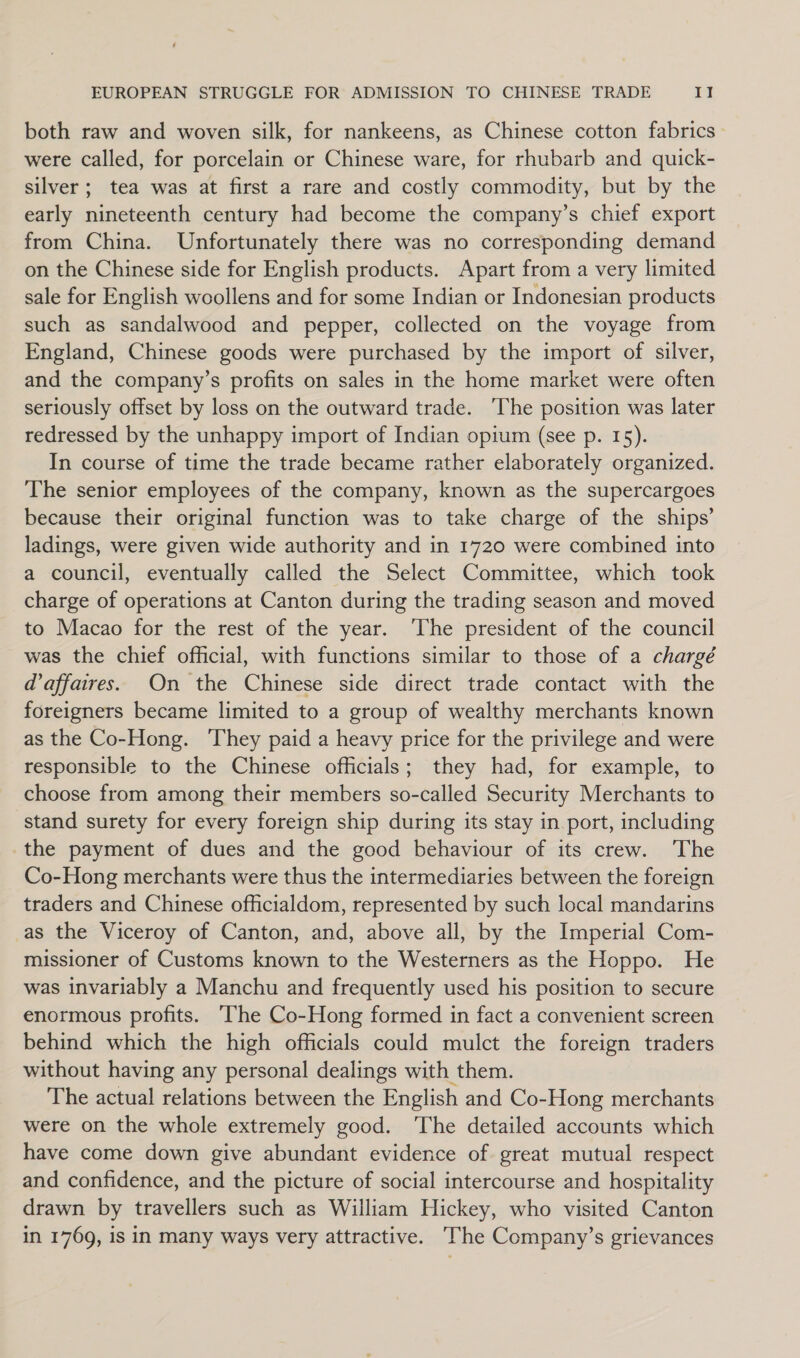 both raw and woven silk, for nankeens, as Chinese cotton fabrics were called, for porcelain or Chinese ware, for rhubarb and quick- silver; tea was at first a rare and costly commodity, but by the early nineteenth century had become the company’s chief export from China. Unfortunately there was no corresponding demand on the Chinese side for English products. Apart from a very limited sale for English woollens and for some Indian or Indonesian products such as sandalwood and pepper, collected on the voyage from England, Chinese goods were purchased by the import of silver, and the company’s profits on sales in the home market were often seriously offset by loss on the outward trade. ‘The position was later redressed by the unhappy import of Indian opium (see p. 15). In course of time the trade became rather elaborately organized. The senior employees of the company, known as the supercargoes because their original function was to take charge of the ships’ ladings, were given wide authority and in 1720 were combined into a council, eventually called the Select Committee, which took charge of operations at Canton during the trading season and moved to Macao for the rest of the year. ‘The president of the council was the chief official, with functions similar to those of a chargé d'affaires. On the Chinese side direct trade contact with the foreigners became limited to a group of wealthy merchants known as the Co-Hong. ‘They paid a heavy price for the privilege and were responsible to the Chinese officials; they had, for example, to choose from among their members so-called Security Merchants to stand surety for every foreign ship during its stay in.port, including the payment of dues and the good behaviour of its crew. The Co-Hong merchants were thus the intermediaries between the foreign traders and Chinese officialdom, represented by such local mandarins as the Viceroy of Canton, and, above all, by the Imperial Com- missioner of Customs known to the Westerners as the Hoppo. He was invariably a Manchu and frequently used his position to secure enormous profits. ‘The Co-Hong formed in fact a convenient screen behind which the high officials could mulct the foreign traders without having any personal dealings with them. The actual relations between the English and Co-Hong merchants were on the whole extremely good. The detailed accounts which have come down give abundant evidence of great mutual respect and confidence, and the picture of social intercourse and hospitality drawn by travellers such as William Hickey, who visited Canton in 1769, is in many ways very attractive. The Company’s grievances