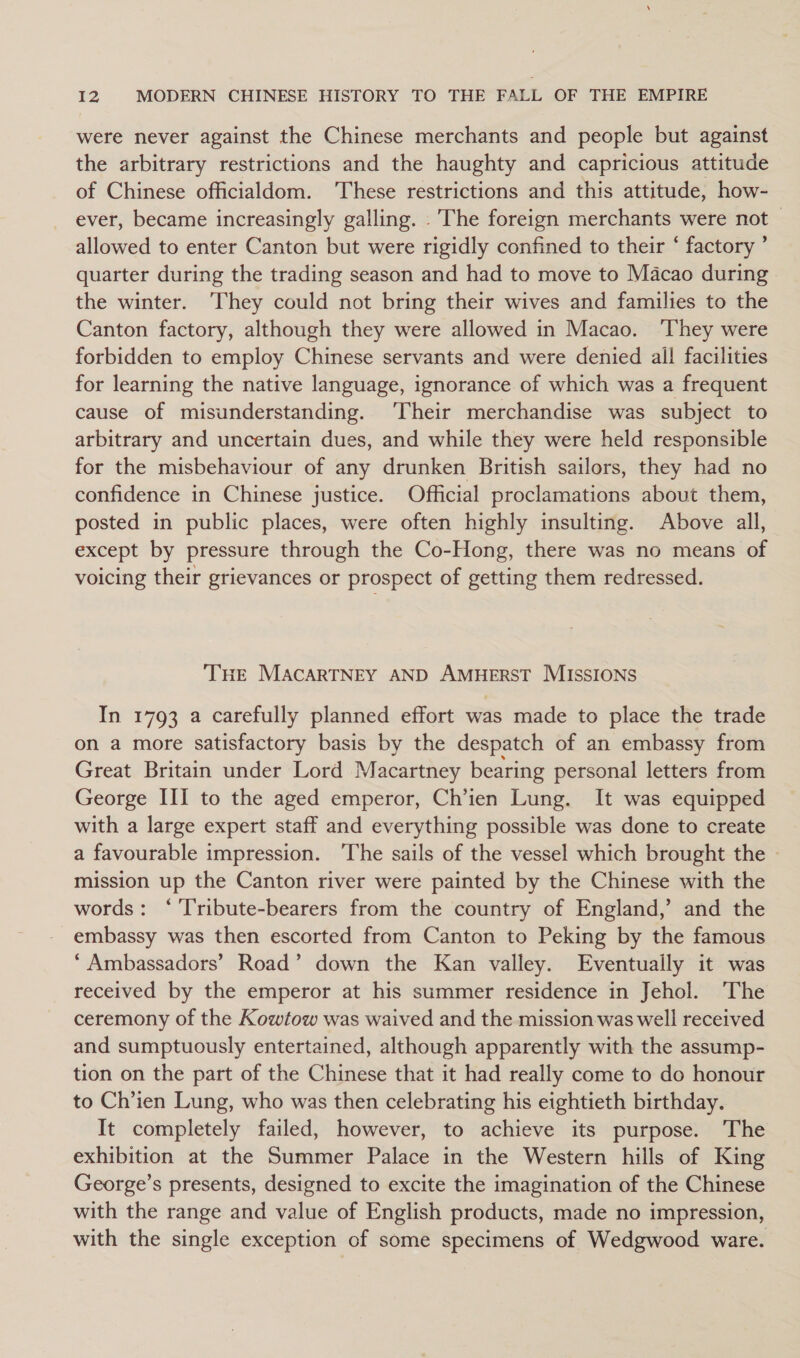 were never against the Chinese merchants and people but against the arbitrary restrictions and the haughty and capricious attitude of Chinese officialdom. ‘These restrictions and this attitude, how- ever, became increasingly galling. . The foreign merchants were not allowed to enter Canton but were rigidly confined to their ‘ factory ’ quarter during the trading season and had to move to Macao during the winter. They could not bring their wives and families to the Canton factory, although they were allowed in Macao. ‘They were forbidden to employ Chinese servants and were denied all facilities for learning the native language, ignorance of which was a frequent cause of misunderstanding. ‘Their merchandise was subject to arbitrary and uncertain dues, and while they were held responsible for the misbehaviour of any drunken British sailors, they had no confidence in Chinese justice. Official proclamations about them, posted in public places, were often highly insulting. Above all, except by pressure through the Co-Hong, there was no means of voicing their grievances or prospect of getting them redressed. THE MACARTNEY AND AMHERST MISSIONS In 1793 a carefully planned effort was made to place the trade on a more satisfactory basis by the despatch of an embassy from Great Britain under Lord Macartney bearing personal letters from George III to the aged emperor, Ch’ien Lung. It was equipped with a large expert staff and everything possible was done to create a favourable impression. ‘The sails of the vessel which brought the mission up the Canton river were painted by the Chinese with the words: ‘ 'T'ribute-bearers from the country of England,’ and the embassy was then escorted from Canton to Peking by the famous ‘Ambassadors’ Road’ down the Kan valley. Eventually it was received by the emperor at his summer residence in Jehol. The ceremony of the Kowtow was waived and the mission was well received and sumptuously entertained, although apparently with the assump- tion on the part of the Chinese that it had really come to do honour to Ch’ien Lung, who was then celebrating his eightieth birthday. It completely failed, however, to achieve its purpose. The exhibition at the Summer Palace in the Western hills of King George’s presents, designed to excite the imagination of the Chinese with the range and value of English products, made no impression, with the single exception of some specimens of Wedgwood ware.