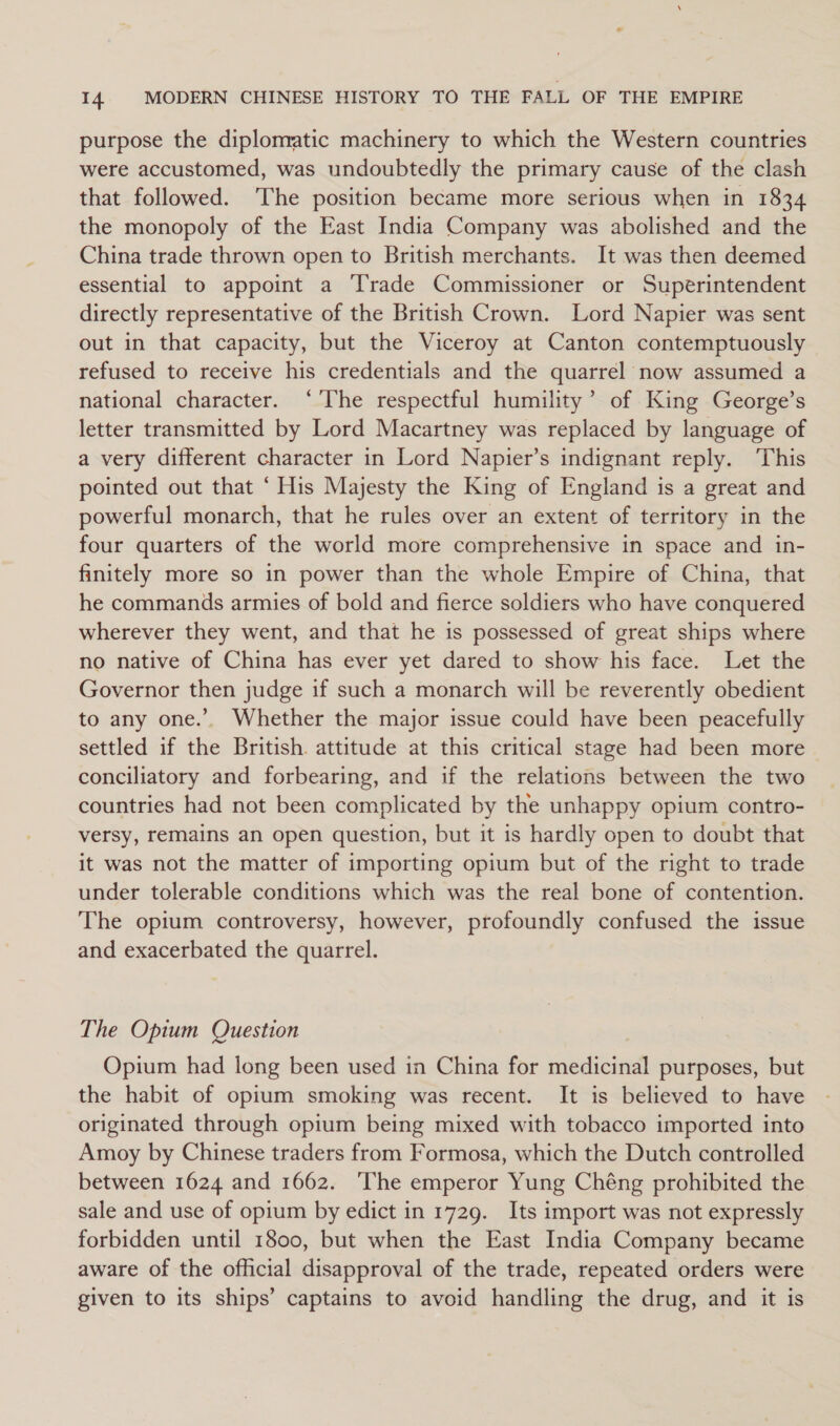 purpose the diplonratic machinery to which the Western countries were accustomed, was undoubtedly the primary cause of the clash that followed. The position became more serious when in 1834 the monopoly of the East India Company was abolished and the China trade thrown open to British merchants. It was then deemed essential to appoint a Trade Commissioner or Superintendent directly representative of the British Crown. Lord Napier was sent out in that capacity, but the Viceroy at Canton contemptuously refused to receive his credentials and the quarrel now assumed a national character. ‘'The respectful humility’ of King George’s letter transmitted by Lord Macartney was replaced by language of a very different character in Lord Napier’s indignant reply. ‘This pointed out that “His Majesty the King of England is a great and powerful monarch, that he rules over an extent of territory in the four quarters of the world more comprehensive in space and in- finitely more so in power than the whole Empire of China, that he commands armies of bold and fierce soldiers who have conquered wherever they went, and that he is possessed of great ships where no native of China has ever yet dared to show his face. Let the Governor then judge if such a monarch will be reverently obedient to any one.’ Whether the major issue could have been peacefully settled if the British. attitude at this critical stage had been more conciliatory and forbearing, and if the relations between the two countries had not been complicated by the unhappy opium contro- versy, remains an open question, but it is hardly open to doubt that it was not the matter of importing opium but of the right to trade under tolerable conditions which was the real bone of contention. The opium controversy, however, profoundly confused the issue and exacerbated the quarrel. The Opium Question Opium had long been used in China for medicinal purposes, but the habit of opium smoking was recent. It is believed to have originated through opium being mixed with tobacco imported into Amoy by Chinese traders from Formosa, which the Dutch controlled between 1624 and 1662. ‘The emperor Yung Chéng prohibited the sale and use of opium by edict in 1729. Its import was not expressly forbidden until 1800, but when the East India Company became aware of the official disapproval of the trade, repeated orders were given to its ships’ captains to avoid handling the drug, and it is