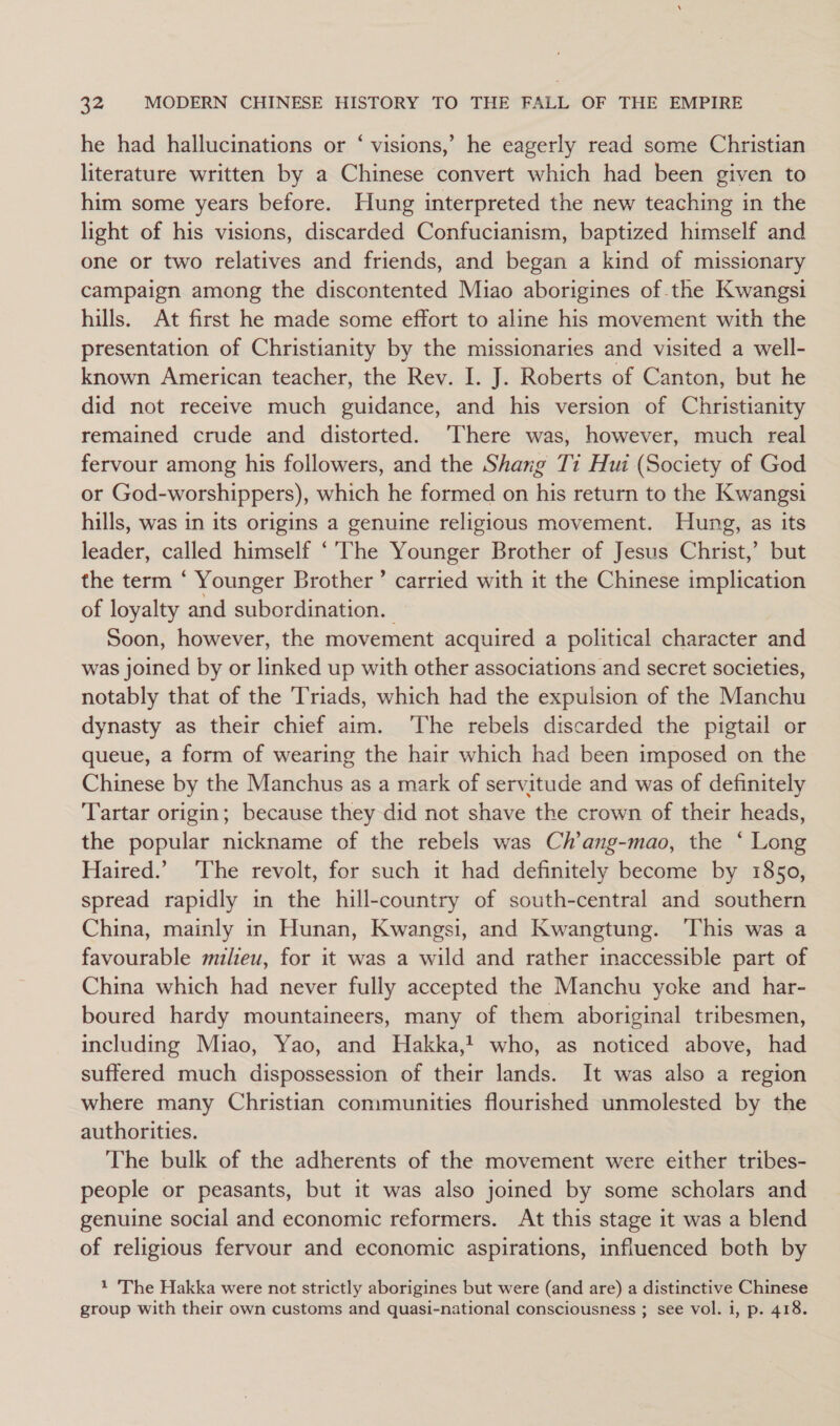 he had hallucinations or ‘ visions,’ he eagerly read some Christian literature written by a Chinese convert which had been given to him some years before. Hung interpreted the new teaching in the light of his visions, discarded Confucianism, baptized himself and one or two relatives and friends, and began a kind of missionary campaign among the discontented Miao aborigines of the Kwangsi hills. At first he made some effort to aline his movement with the presentation of Christianity by the missionaries and visited a well- known American teacher, the Rev. I. J. Roberts of Canton, but he did not receive much guidance, and his version of Christianity remained crude and distorted. ‘There was, however, much real fervour among his followers, and the Shang T1 Hui (Society of God or God-worshippers), which he formed on his return to the Kwangsi hills, was in its origins a genuine religious movement. Hung, as its leader, called himself ‘'The Younger Brother of Jesus Christ,’ but the term ‘ Younger Brother’ carried with it the Chinese implication of loyalty and subordination. Soon, however, the movement acquired a political character and was joined by or linked up with other associations and secret societies, notably that of the Triads, which had the expulsion of the Manchu dynasty as their chief aim. ‘The rebels discarded the pigtail or queue, a form of wearing the hair which had been imposed on the Chinese by the Manchus as a mark of servitude and was of definitely Tartar origin; because they did not shave the crown of their heads, the popular nickname of the rebels was Ch’ang-mao, the ‘ Long Haired.’ The revolt, for such it had definitely become by 1850, spread rapidly in the hill-country of south-central and southern China, mainly in Hunan, Kwangsi, and Kwangtung. This was a favourable milieu, for it was a wild and rather inaccessible part of China which had never fully accepted the Manchu ycke and har- boured hardy mountaineers, many of them aboriginal tribesmen, including Miao, Yao, and Hakka,! who, as noticed above, had suffered much dispossession of their lands. It was also a region where many Christian communities flourished unmolested by the authorities. The bulk of the adherents of the movement were either tribes- people or peasants, but it was also joined by some scholars and genuine social and economic reformers. At this stage it was a blend of religious fervour and economic aspirations, influenced both by 1 'The Hakka were not strictly aborigines but were (and are) a distinctive Chinese group with their own customs and quasi-national consciousness ; see vol. i, p. 418.