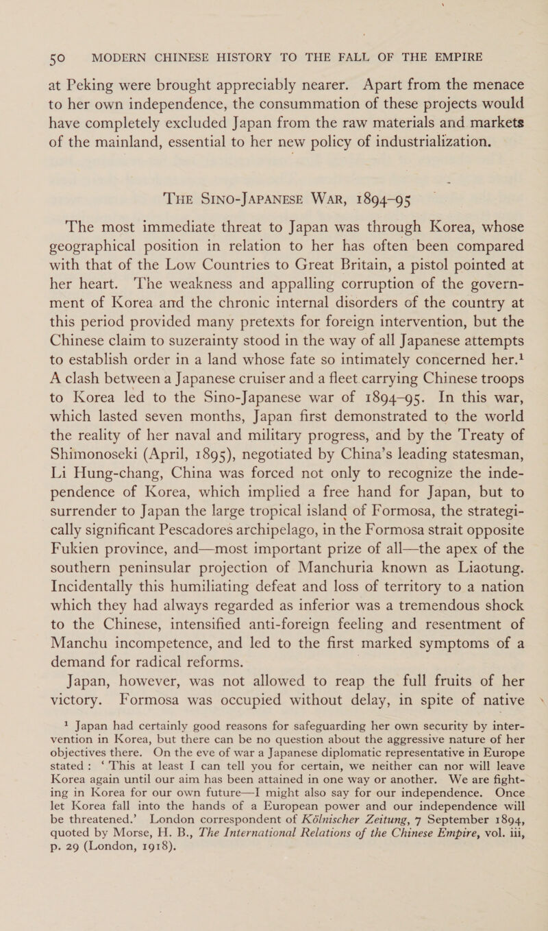 at Peking were brought appreciably nearer. Apart from the menace to her own independence, the consummation of these projects would have completely excluded Japan from the raw materials and markets of the mainland, essential to her new policy of industrialization. THE SINO-JAPANESE WAR, 1894-95 The most immediate threat to Japan was through Korea, whose geographical position in relation to her has often been compared with that of the Low Countries to Great Britain, a pistol pointed at her heart. ‘The weakness and appalling corruption of the govern- ment of Korea and the chronic internal disorders of the country at this period provided many pretexts for foreign intervention, but the Chinese claim to suzerainty stood in the way of all Japanese attempts to establish order in a land whose fate so intimately concerned her.! A clash between a Japanese cruiser and a fleet.carrying Chinese troops to Korea led to the Sino- -Japanese war of 1894-95. In this war, which lasted seven months, Japan first demonstrated to the world the reality of her naval and military progress, and by the Treaty of Shimonoseki (April, 1895), negotiated by China’s leading statesman, Li Hung-chang, China was forced not only to recognize the inde- pendence of Korea, which implied a free hand for Japan, but to surrender to Japan the large tropical island of Formosa, the strategi- cally significant Pescadores archipelago, in the Formosa strait opposite Fukien province, and—most important prize of all—the apex of the southern peninsular projection of Manchuria known as Liaotung. Incidentally this humiliating defeat and loss of territory to a nation which they had always regarded as inferior was a tremendous shock to the Chinese, intensified anti-foreign feeling and resentment of Manchu incompetence, and led to the first marked symptoms of a demand for radical reforms. Japan, however, was not allowed to reap the full fruits of her victory. Formosa was occupied without delay, in spite of native 1 Japan had certainly good reasons for safeguarding her own security by inter- vention in Korea, but there can be no question about the aggressive nature of her objectives there. On the eve of war a Japanese diplomatic representative in Europe stated: ‘ This at least I can tell you for certain, we neither can nor will leave Korea again until our aim has been attained in one way or another. We are fight- ing in Korea for our own future—I might also say for our independence. Once let Korea fall into the hands of a European power and our independence will be threatened.’ London correspondent of Kélnischer Zeitung, 7 September 1894, quoted by Morse, H. B., The Ee Relations of the Chinese Empire, vol. iii, p. 29 (London, 1918).