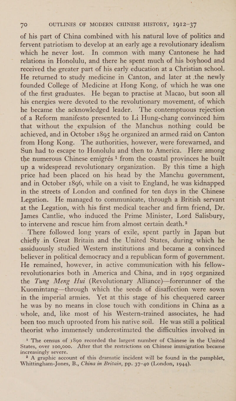 of his part of China combined with his natural love of politics and fervent patriotism to develop at an early age a revolutionary idealism which he never lost. In common with many Cantonese he had relations in Honolulu, and there he spent much of his boyhood and received the greater part of his early education at a Christian school. He returned to study medicine in Canton, and later at the newly founded College of Medicine at Hong Kong, of which he was one of the first graduates. He began to practise at Macao, but soon all his energies were devoted to the revolutionary movement, of which he became the acknowledged leader. ‘The contemptuous rejection of a Reform manifesto presented to Li Hung-chang convinced him that without the expulsion of the Manchus nothing could be achieved, and in October 1895 he organized an armed raid on Canton from Hong Kong. ‘The authorities, however, were forewarned, and Sun had to escape to Honolulu and then to America. Here among the numerous Chinese emigrés ! from the coastal provinces he built up a widespread revolutionary organization. By this time a high price had been placed on his head by the Manchu government, and in October 1896, while on a visit to England, he was kidnapped in the streets of London and confined for ten days in the Chinese Legation. He managed to communicate, through a British servant at the Legation, with his first medical teacher and firm friend, Dr. James Cantlie, who induced the Prime Minister, Lord Salisbury, to intervene and rescue him from almost certain death. ? There followed long years of exile, spent partly in Japan but chiefly in Great Britain and the United States, during which he -assiduously studied Western institutions and became a convinced believer in political democracy and a republican form of government. He remained, however, in active communication with his fellow- revolutionaries both in America and China, and in 1905 organized the Tung Meng Hui (Revolutionary Alliance)—forerunner of the Kuomintang—through which the seeds of disaffection were sown in the imperial armies. Yet at this stage of his chequered career he was by no means in close touch with conditions in China as a _ whole, and, like most of his Western-traitned associates, he had been too much uprooted from his native soil. He was still a political theorist who immensely underestimated the difficulties involved in 1 The census of 1890 recorded the largest number of Chinese in the United States, over 100,000. After that the restrictions on Chinese immigration became increasingly severe. 2 A graphic account of this dramatic incident will be found in the pamphlet, Whittingham-Jones, B., China in Britain, pp. 37-40 (London, 1944).