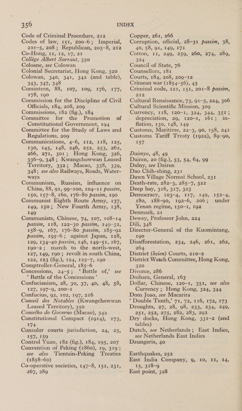 Code of Criminal Procedure, 212 Codes of law, 151, 200-6; Imperial, 201-5, 208; Republican, 205-8, 212 Co-Hong, 11, 12, 17, 21 . Collége Albert Sarraut, 350 Coloane, see Colowan Colonial Secretariat, Hong Kong, 320 Colowan, 340, 341, 342 (and table), 343, 347, 348 Comintern, 88, 178, 190 ; Commission for the Discipline of Civil Officials, 184, 208, 209 Commissions, 182 (Ge.), 184. Committee for the Promotion of Constitutional Government, 194 Committee for the Study of Laws and Regulations, 209 Communications, 4-6, 112, 118, 125, 130, 145, 148, 246, 252, 253, 262, 266, 271, 301; Hong. Kong, 326, 336-9, 348 ; Kwangchowwan Leased Territory, 352; Macao, 338, 339, 348; see also Railways, Roads, Water- ways ; Communism, Russian, influence on China, 88, 91, 99-100, 104-11 passim, 150, 157-8, 160, 176-80 passim, 190 Communist Eighth Route Army, 137, 149, 150; New Fourth Army, 138, 107, 109, 176, 177, 49 Communists, Chinese, 74, 107, 108-14 passim, 118, 122-30 passim, 149-52, '158-9, 167, 176-80 passim, 185-92 passim, 195-6; against Japan, 128, 129, 134-40 passim, 146, 149-51, 167, 190-2; march to the north-west, 127, 149, 190; revolt in south China, 122, 123 (fig.); 124, 125-7, 190 Comptroller-General, 185-6 Concessions, 24-5; ‘Battle of,’ see ‘ Battle of the Concessions ’ Confucianism, 28, 30, 37, 40, 48, 58, 127, 197-9, 200-1 Confucius, 92, 102, 197, 216 Leased Territory), 350 Conselho do Governo (Macao), 342 Constitutional Compact (1914), 174 Consular courts jurisdiction, 24, 25, 157, 159 Control Yuan, 182 (fig.), 184, 195, 207 Convention of Peking (1860), 19, 319; see also ‘Tientsin-Peking ‘Treaties (1858-60) Co-operative societies, 147-8, 151, 231, 267, 289 173; Copper, 261, 266 Corruption, official, 28-31 passim, 38, 40, 58, 91, 149, 171 Cotton, 11, 249, 259, 260, 274, 289, 324 Council of State, 76 Counsellors, 181. Courts, 184, 208, 209-12 Crimean war (1854-56), 43 Criminal code, 121, 151, 201-8 passim, 2E2 Cultural Renaissance, 73, 91-5, 224, 306 Cultural Scientific Mission, 309 Currency, 118, 120-1, 324, 344, 351; depreciation, 29, 120-1, 161; in- flation, 130, 148, 149 Customs Maritime, 22-3, 90, 158, 241 Customs Tariff Treaty (1922), 89-90, ES? Daimyo, 48, 49 Dairen, 20 (fig.), 53, 54, 64, 99 Dalny, see Dairen Dao Chih-shing, 231 Dawn Village Normal School, 231 Death-rate, 282-3, 285-7, 322 Deep bay, 316, 317, 323 Democracy, 103-4, 117, 149, 152-4, 180, 188-90, 192-6, 206; under Yenan regime, I50-I, 192 Denmark, 21 Dewey, Professor John, 224 Dili, 348 Director-General. of the Kuomintang, 190 Disafforestation, 234, 246, 261, 262, 264 District (Asien) Courts, 210-2 District Watch Committee, Hong Kong, 320 Divorce, 286 Doihara, General, 163 Dollar, Chinese, 120-1, 351, see also Currency ; Hong Kong, 324, 344 Dom Joao, see Macarira *‘ Double Tenth,’ 71, 72, 116, 172, 173 Droughts, 27, 28, 98, 233, 234, 249, 252, 252;-275; 282; 283,292 Dry docks, Hong Kong, 331-2 (and tables) Dutch, see Netherlands; East Indies, see Netherlands East Indies Dzungaria, 40 Earthquakes, 252 East India Company, 9, 10, II, 14, 15, 318-9 East point, 328