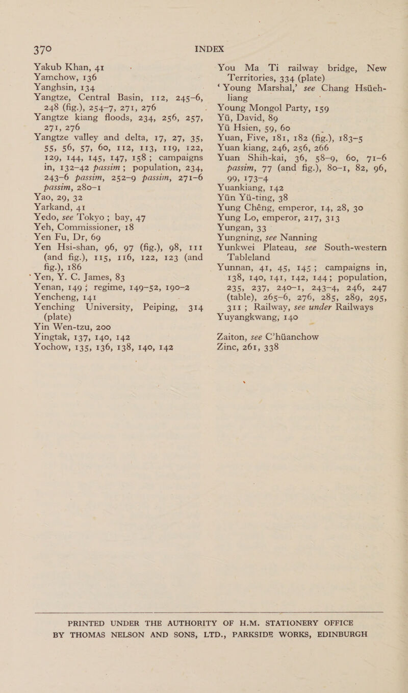 S72 Yakub Khan, 41 Yamchow, 136 Yanghsin, 134 Yangtze, Central Basin, 112, 245-6, 248 (fig.), 254-7, 271, 276 271, 2°76 Yangtze valley and delta, 17, 27, 35, 55, 56, 57, 60, 112,113, 119, 122, 129, 144, 145, 147, 158; campaigns in, 132-42 passim; population, 234, 243-6 passim, 252-9 passim, 271-6 passim, 280-1 Yao, 29, 32 Yarkand, 41 Yedo, see Tokyo; bay, 47 Yeh, Commissioner, 18 Yen Fu, Dr, 69 Yen Hsi-shan, 96, 97 (fig.), 98, 111 (and fig), 125, 116, 122, 123 (and fig.), 186 ‘Yen, Y. C; James, $3 Yenan, 149; regime, 149-52, 190-2 Yencheng, 141 Yenching University, (plate) Yin Wen-tzu, 200 Yingtak, 137, 140, 142 Yochow, 135, 136, 138, 140, 142 Peiping, 314 You Ma Ti railway bridge, New Territories, 334 (plate) ‘Young Marshal,’ see Chang Hsiieh- liang Young Mongol Party, 159 Yu, David, 89 _ Yu Hsien, 59, 60 4 Yuan, Five, 181, 182 (fig.), 183-5 Yuan kiang, 246, 256, 266 Yuan Shih-kai, 36, 58-9, 60, 71-6 passim, 77 (and fig.), 80-1, 82, 96, 99, 173-4 Yuankiang, 142 Yiin Yi-ting, 38 Yung Chéng, emperor, 14, 28, 30 Yung Lo, emperor, 217, 313 Yungan, 33 Yungning, see Nanning Yunkwei Plateau, see South-western Tableland Yunnan, 41, 45, 1453 campaigns in, 138, 140, 141, 142, 1443 population, 235, 237, 240-1, 243-4,/ 246, 247 (table), 265-6, 276, 285, 289, 295, 311; Railway, see under Railways Yuyangkwang, 140 Zaiton, see C’hiianchow Zinc, 261, 338