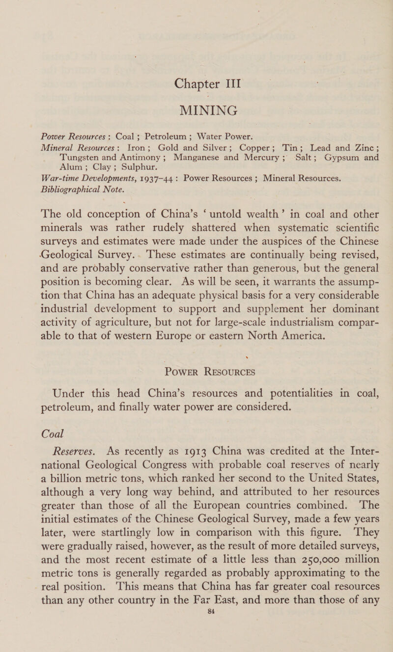 MINING Power Resources : Coal; Petroleum ; Water Power. Mineral Resources: Iron; Gold and Silver; Copper; Tin; Lead and Zinc; Tungsten and Antimony ; Manganese and Mercury ;) Salt; Gypsum and Alum ; Clay ; Sulphur. War-time Developments, 1937-44: Power Resources ; Mineral Resources. Bibliographical Note. The old conception of China’s ‘ untold wealth’ in coal and other minerals was rather rudely shattered when systematic scientific surveys and estimates were made under the auspices of the Chinese Geological Survey... These estimates are continually being revised, and are probably conservative rather than generous, but the general position is becoming clear. As will be seen, it warrants the assump- tion that China has an adequate physical basis for a very considerable industrial development to support and supplement her dominant activity of agriculture, but not for large-scale industrialism compar- able to that of western Europe or eastern North America. » POWER RESOURCES Under this head China’s resources and potentialities in coal, petroleum, and finally water power are considered. Coal Reserves. As recently as 1913 China was credited at the Inter- national Geological Congress with probable coal reserves of nearly a billion metric tons, which ranked her second to the United States, although a very long way behind, and attributed to her resources greater than those of all the European countries combined. ‘The initial estimates of the Chinese Geological Survey, made a few years later, were startlingly low in comparison with this figure. ‘They were gradually raised, however, as the result of more detailed surveys, and the most recent estimate of a little less than 250,000 million metric tons is generally regarded as probably approximating to the real position. ‘This means that China has far greater coal resources than any other country in the Far East, and more than those of any