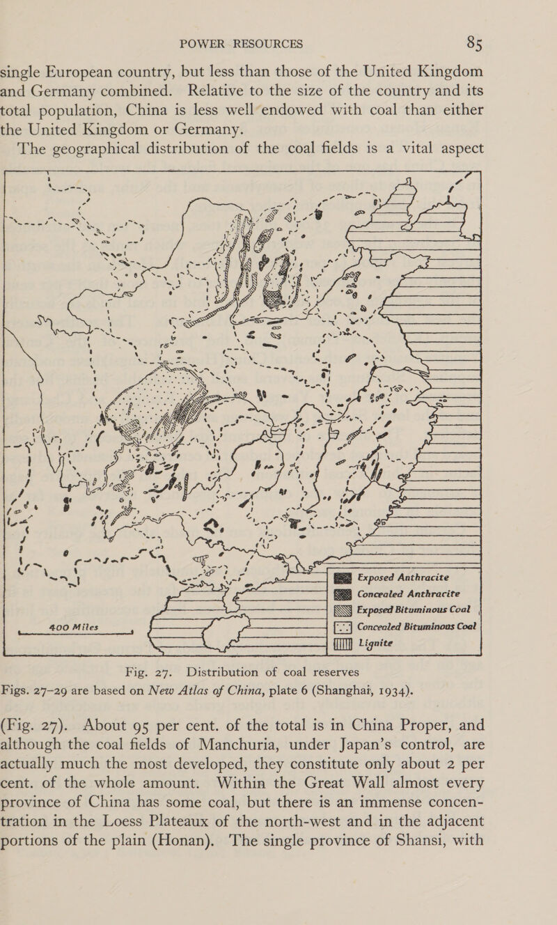 single European country, but less than those of the United Kingdom and Germany combined. Relative to the size of the country and its total population, China is less well’endowed with coal than either the United Kingdom or Germany. The geographical distribution of the coal fields is a vital aspect SS Dy. Pm N . | y ( . u il ree (CEO XIoF a &lt;4 ‘ % } : ~r_] ies ase Exposed Anthracite ~ Sy Concealed Anthracite  Fig. 27. Distribution of coal reserves Figs. 27-29 are based on New Atlas of China, plate 6 (Shanghai, 1934). (Fig. 27). About 95 per cent. of the total is in China Proper, and although the coal fields of Manchuria, under Japan’s control, are actually much the most developed, they constitute only about 2 per cent. of the whole amount. Within the Great Wall almost every province of China has some coal, but there is an immense concen- tration in the Loess Plateaux of the north-west and in the adjacent portions of the plain (Honan). The single province of Shansi, with