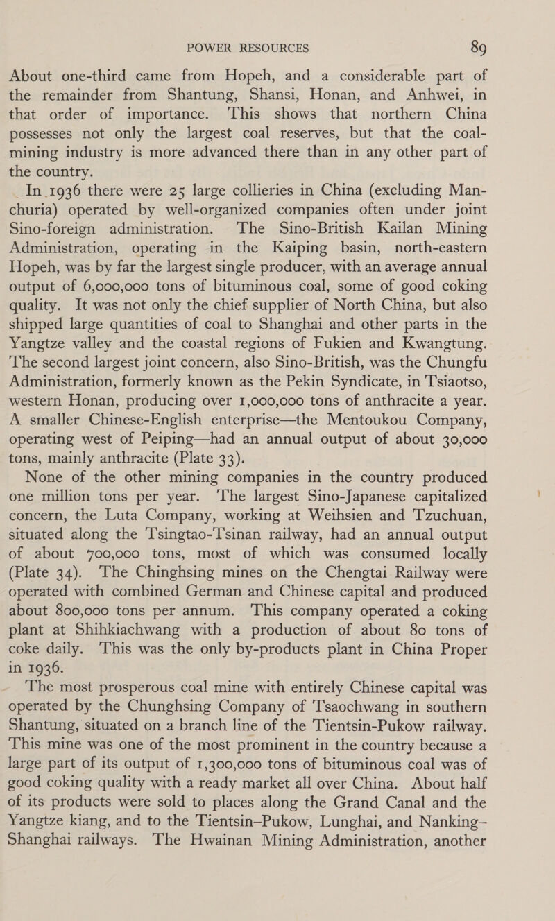 About one-third came from Hopeh, and a considerable part of the remainder from Shantung, Shansi, Honan, and Anhwei, in that order of importance. This shows that northern China possesses not only the largest coal reserves, but that the coal- mining industry is more advanced there than in any other part of the country. _In_1936 there were 25 large collieries in China (excluding Man- churia) operated by well-organized companies often under joint Sino-foreign administration. ‘The Sino-British Kailan Mining Administration, operating in the Kaiping basin, north-eastern Hopeh, was by far the largest single producer, with an average annual output of 6,000,000 tons of bituminous coal, some of good coking quality. It was not only the chief supplier of North China, but also shipped large quantities of coal to Shanghai and other parts in the Yangtze valley and the coastal regions of Fukien and Kwangtung. The second largest joint concern, also Sino-British, was the Chungfu Administration, formerly known as the Pekin Syndicate, in Tsiaotso, western Honan, producing over 1,000,000 tons of anthracite a year. A smaller Chinese-English enterprise—the Mentoukou Company, operating west of Peiping—had an annual output of about 30,000 tons, mainly anthracite (Plate 33). None of the other mining companies in the country produced one million tons per year. ‘The largest Sino-Japanese capitalized concern, the Luta Company, working at Weihsien and 'Tzuchuan, situated along the T’singtao-T'sinan railway, had an annual output of about 700,000 tons, most of which was consumed locally (Plate 34). The Chinghsing mines on the Chengtai Railway were operated with combined German and Chinese capital and produced about 800,000 tons per annum. ‘This company operated a coking plant at Shihkiachwang with a production of about 80 tons of coke daily. This was the only by-products plant in China Proper in 1936. The most prosperous coal mine with entirely Chinese capital was operated by the Chunghsing Company of Tsaochwang in southern Shantung, situated on a branch line of the Tientsin-Pukow railway. This mine was one of the most prominent in the country because a large part of its output of 1,300,000 tons of bituminous coal was of good coking quality with a ready market all over China. About half of its products were sold to places along the Grand Canal and the Yangtze kiang, and to the Tientsin—Pukow, Lunghai, and Nanking— Shanghai railways. The Hwainan Mining Administration, another