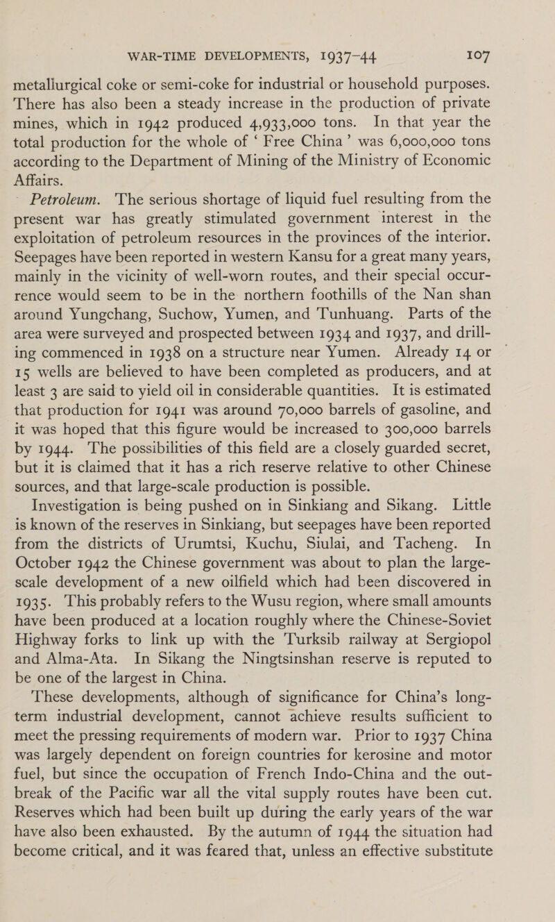 metallurgical coke or semi-coke for industrial or household purposes. There has also been a steady increase in the production of private mines, which in 1942 produced 4,933,000 tons. In that year the total production for the whole of ‘ Free China’ was 6,000,000 tons according to the Department of Mining of the Ministry of Economic Affairs. - Petroleum. The serious shortage of liquid fuel resulting from the present war has greatly stimulated government interest in the exploitation of petroleum resources in the provinces of the interior. Seepages have been reported in western Kansu for a great many years, mainly in the vicinity of well-worn routes, and their special occur- rence would seem to be in the northern foothills of the Nan shan around Yungchang, Suchow, Yumen, and Tunhuang. Parts of the area were surveyed and prospected between 1934 and 1937, and drill- ing commenced in 1938 on a structure near Yumen. Already 14 or 15 wells are believed to have been completed as producers, and at least 3 are said to yield oil in considerable quantities. It is estimated that production for 1941 was around 70,000 barrels of gasoline, and it was hoped that this figure would be increased to 300,000 barrels by 1944. The possibilities of this field are a closely guarded secret, but it is claimed that it has a rich reserve relative to. other. Chinese sources, and that large-scale production is possible. Investigation is being pushed on in Sinkiang and Sikang. Little is known of the reserves in Sinkiang, but seepages have been reported from the districts of Urumtsi, Kuchu, Siulai, and Tacheng. In October 1942 the Chinese government was about to plan the large- scale development of a new oilfield which had been discovered in 1935. ‘This probably refers to the Wusu region, where small amounts have been produced at a location roughly where the Chinese-Soviet Highway forks to link up with the Turksib railway at Sergiopol and Alma-Ata. In Sikang the Ningtsinshan reserve is reputed to be one of the largest in China. These developments, although of significance for China’s long- term industrial development, cannot achieve results sufficient to meet the pressing requirements of modern war. Prior to 1937 China was largely dependent on foreign countries for kerosine and motor fuel, but since the occupation of French Indo-China and the out- break of the Pacific war all the vital supply routes have been cut. Reserves which had been built up during the early years of the war have also been exhausted. By the autumn of 1944 the situation had become critical, and it was feared that, unless an effective substitute